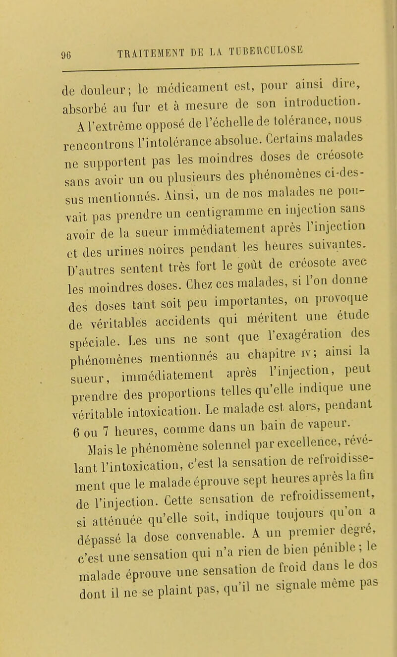 de douleur; le médicament est, pour ainsi dire, absorbé au fur et à mesure de son introduction. À l'extrême opposé de l'échelle de tolérance, nous rencontrons l'intolérance absolue. Certains malades ne supportent pas les moindres doses de créosote sans avoir un ou plusieurs des phénomènes ci-des- sus mentionnés. Ainsi, un de nos malades ne pou- vait pas prendre un centigramme en injection sans avoir de la sueur immédiatement après l'injection et des urines noires pendant les heures suivantes. D'autres sentent très fort le goût de créosote avec les moindres doses. Chez ces malades, si l'on donne des doses tant soit peu importantes, on provoque de véritables accidents qui méritent une étude spéciale. Les uns ne sont que l'exagération des phénomènes mentionnés au chapitre iv; ainsi la sueur, immédiatement après l'injection, peut prendre des proportions telles qu'elle indique une véritable intoxication. Le malade est alors, pendant 6 ou 7 heures, comme dans un bain de vapeur. Mais le phénomène solennel par excellence, révé- lant l'intoxication, c'est la sensation de refroidisse- ment que le malade éprouve sept heures après la hn de l'injection. Cette sensation de refroidissement, si atténuée qu'elle soit, indique toujours qu on a dépassé la dose convenable. A un premier degré c'est une sensation qui n'a rien de bien P^mb e; le malade éprouve une sensation de ^-d clans e d . dont il ne se plaint pas, qu'il ne signale même pas