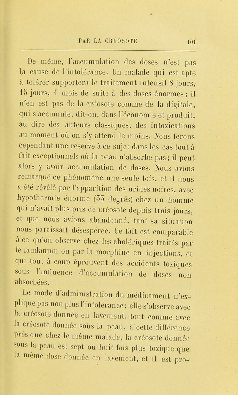 De même, raccumulation des doses n'est pas la cause de l'intolérance. Un malade qui est apte à tolérer supportera le traitement intensif 8 jours, 15 jours, 1 mois de suite à des doses énormes; il n'en est pas de la créosote comme de la digitale, qui s'accumule, dit-on, dans l'économie et produit, au dire des auteurs classiques, des intoxications au moment où on s'y attend le moins. Nous ferons cependant une réserve à ce sujet dans les cas tout à fait exceptionnels où la peau n'absorbe pas ; il peut alors y avoir accumulation de doses. Nous avons remarqué ce phénomène une seule fois, et il nous a été révélé par l'apparition des urines noires, avec hypothermie énorme (33 degrés) chez un homme qui n'avait plus pris de créosote depuis trois jours, et que nous avions abandonné, tant sa situation nous paraissait désespérée. Ce fait est comparable à ce qu'on observe chez les cholériques traités par le laudanum ou par la morphine en injections, et qui tout à coup éprouvent des accidents toxiques sous l'influence d'accumulation de doses non absorbées. Le mode d'administration du médicament n'ex- plique pas non plus l'intolérance; elle s'observe avec la créosote donnée en lavement, tout comme avec la créosote donnée sous la peau, à cette différence près que chez le même malade, la créosote donnée sous la peau est sept ou huit fois plus toxique que la même dose donnée en lavement, et il est pro-