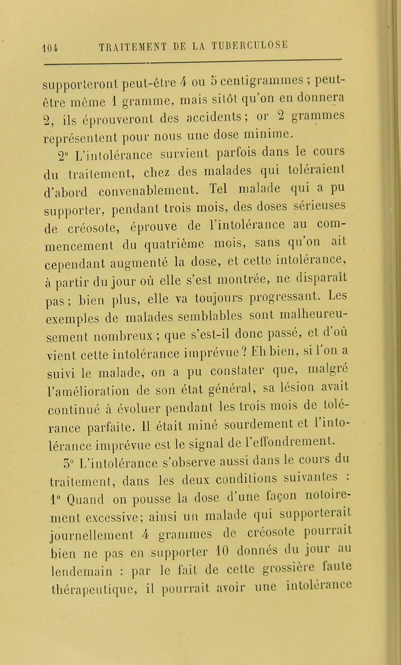 supporteront peut-être 4 ou 5 centigrammes ; peut- être même 1 gramme, mais sitôt qu'on en donnera 2, ils éprouveront des accidents; or 2 grammes représentent pour nous une dose minime. 2 L'intolérance survient parfois dans le cours du traitement, chez des malades qui toléraient d'abord convenablement. Tel malade qui a pu supporter, pendant trois mois, des doses sérieuses de créosote, éprouve de l'intolérance au com- mencement du quatrième mois, sans qu'on ait cependant augmenté la dose, et cette intolérance, à partir du jour où elle s'est montrée, ne disparaît pas ; bien plus, elle va toujours progressant. Les exemples de malades semblables sont malheureu- sement nombreux ; que s'est-il donc passé, et d'où vient cette intolérance imprévue? Eh bien, si l'on a suivi le malade, on a pu constater que, malgré l'amélioration de son état général, sa lésion avait continué à évoluer pendant les trois mois de tolé- rance parfaite. 11 était miné sourdement et l'into- lérance imprévue esi le signal de l'effondrement. 3° L'intolérance s'observe aussi dans le cours du traitement, dans les deux conditions suivantes : 1 Quand on pousse la dose d'une façon notoire- ment excessive; ainsi un malade qui supporterait journellement 4 grammes de créosote pourrait bien ne pas en supporter 10 donnés du jour au lendemain : par le fait de cette grossière faute thérapeutique, il pourrait avoir une intolérance