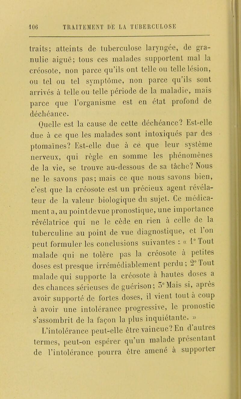 traits; atteints de tuberculose laryngée, de gra- nulie aiguë; tous ces malades supportent mal la créosote, non parce qu'ils ont telle ou telle lésion, ou tel ou tel symptôme, non parce qu'ils sont arrivés à telle ou telle période de la maladie, mais parce que l'organisme est en état profond de déchéance. Quelle est la cause de cette déchéance? Est-elle due à ce que les malades sont intoxiqués par des ptomaïnes? Est-elle due à ce que leur système nerveux, qui règle en somme les phénomènes de la vie, se trouve au-dessous de sa tâche? Nous ne le savons pas; mais ce que nous savons bien, c'est que la créosote est un précieux agent révéla- teur de la valeur biologique du sujet. Ce médica- ment a, au pointdevue pronostique, une importance révélatrice qui ne le cède en rien à celle de la tuberculine au point de vue diagnostique, et l'on peut formuler les conclusions suivantes : « 1 Tout malade qui ne tolère pas la créosote à petites doses est presque irrémédiablement perdu ; 2 Tout malade qui supporte la créosote à hautes doses a des chances sérieuses de guérison; 3° Mais si, après avoir supporté de fortes doses, il vient tout à coup à avoir une intolérance progressive, le pronostic s'assombrit de la façon la plus inquiétante. » L'intolérance peut-elle être vaincue? En d'autres termes, peut-on espérer qu'un malade présentant de l'intolérance pourra être amené à supporter