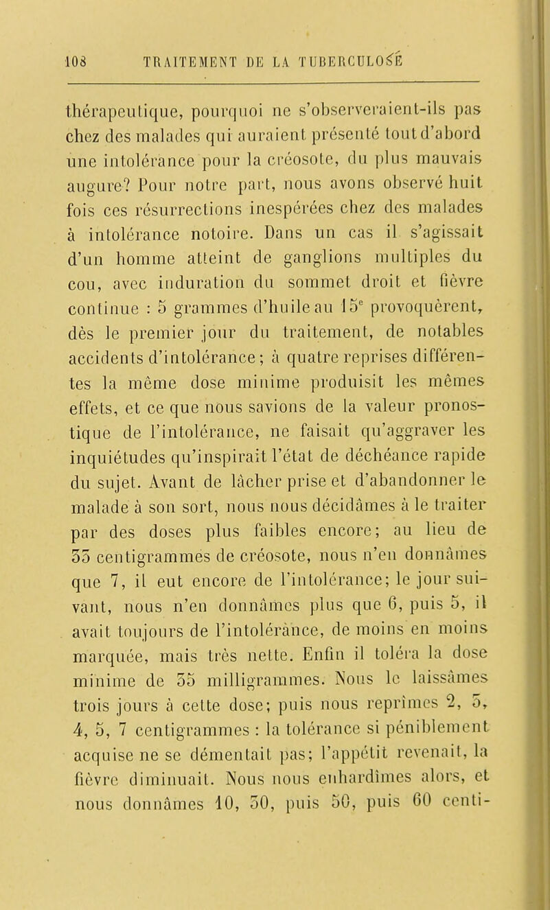 Ihérapeulique, pourquoi ne s'observeraient-ils pas chez des malades qui auraient présenté tout d'abord une intolérance pour la créosote, du plus mauvais augure? Pour notre part, nous avons observé huit fois ces résurrections inespérées chez des malades à intolérance notoire. Dans un cas il s'agissait d'un homme atteint de ganglions multiples du cou, avec induration du sommet droit et fièvre continue : 5 grammes d'huile au 15 provoquèrent, dès le premier jour du traitement, de notables accidents d'intolérance; à quatre reprises différen- tes la même dose minime produisit les mêmes effets, et ce que nous savions de la valeur pronos- tique de l'intolérance, ne faisait qu'aggraver les inquiétudes qu'inspirait l'état de déchéance rapide du sujet. Avant de lâcher prise et d'abandonner le malade à son sort, nous nous décidâmes à le traiter par des doses plus faibles encore; au lieu de 35 centigrammes de créosote, nous n'en donnâmes que 7, il eut encore de l'intolérance; le jour sui- vant, nous n'en donnâmes plus que 6, puis 5, il avait toujours de l'intolérance, de moins en moins marquée, mais très nette. Enfin il toléra la dose minime de 55 milligrammes. Nous le laissâmes trois jours à cette dose; puis nous reprîmes 2, 5, 4, 5, 7 centigrammes : la tolérance si péniblement acquise ne se démentait pas; l'appétit revenait, la fièvre diminuait. Nous nous enhardîmes alors, et nous donnâmes 10, 50, puis 50, puis 60 centi-