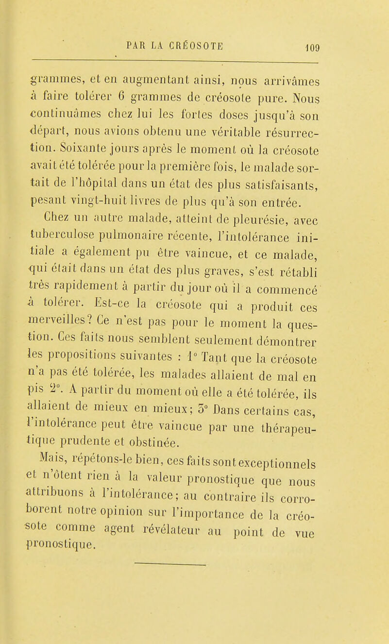 grammes, et en augmentant ainsi, nous arrivâmes à faire tolérer 6 grammes de créosote pure. Nous continuâmes chez lui les forles doses jusqu'à son départ, nous avions obtenu une véritable résurrec- tion. Soixante jours après le moment où la créosote aval t été tolérée pour la première fois, le malade sor- tait de l'hôpital dans un état des plus satisfaisants, pesant vingt-huit livres de plus qu'à son entrée. Chez un autre malade, atteint de pleurésie, avec tuberculose pulmonaire récente, l'intolérance ini- tiale a également pu être vaincue, et ce malade, qui élait dans un état des plus graves, s'est rétabli très rapidement à partir du jour où il a commencé â tolérer. Est-ce la créosote qui a produit ces merveilles? Ce n'est pas pour le moment la ques- tion. Ces faits nous semblent seulement démontrer les propositions suivantes : 1° Tant que la créosote n'a pas été tolérée, les malades allaient de mal en pis 2°. A partir du moment où elle a été tolérée, ils allaient de mieux en mieux; 5 Dans certains cas, l'intolérance peut être vaincue par une thérapeu- tique prudente et obstinée. Mais, répétons-le bien, ces faits sont exceptionnels et n'ôtent rien à la valeur pronostique que nous attribuons à l'intolérance; au contraire ils corro- borent notre opinion sur l'importance de la créo- sote comme agent révélateur au point de vue pronostique.