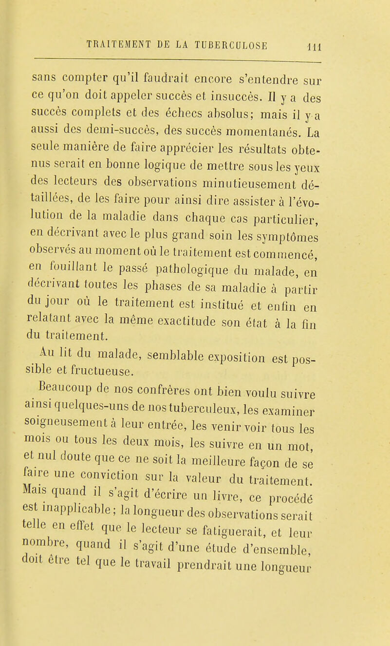 sans compter qu'il faudrait encore s'entendre sur ce qu'on doit appeler succès et insuccès. II y a des succès complets et des échecs absolus; mais il y a aussi des demi-succès, des succès momentanés. La seule manière de faire apprécier les résultats obte- s eiait en bonne lOj^i que de mettre sous les yeux des lecteurs des observations minutieusement dé- taillées, de les faire pour ainsi dire assister à l'évo- lution de la maladie dans chaque cas particulier, en décrivant avec le plus grand soin les symptômes observés au moment où le traitement est commencé, en fouillant le passé pathologique du malade, en décrivant toutes les phases de sa maladie à partir du jour où le traitement est institué et entin en relatant avec la même exactitude son état à la fin du traitement. Au lit du malade, semblable exposition est pos- sible et fructueuse. Beaucoup de nos confrères ont bien voulu suivre ainsi quelques-uns de nos tuberculeux, les examiner soigneusement à leur entrée, les venir voir tous les mois ou tous les deux mois, les suivre en un mot, et nul doute que ce ne soit la meilleure façon de se faire une conviction sur la valeur du traitement. Mais quand il s'agit d'écrire un livre, ce procédé est inapplicable ; la longueur des observations serait telle en efTet que le lecteur se fatiguerait, et leur nombre, quand il s'agit d'une étude d'ensemble, doit être tel que le travail prendrait une longueur