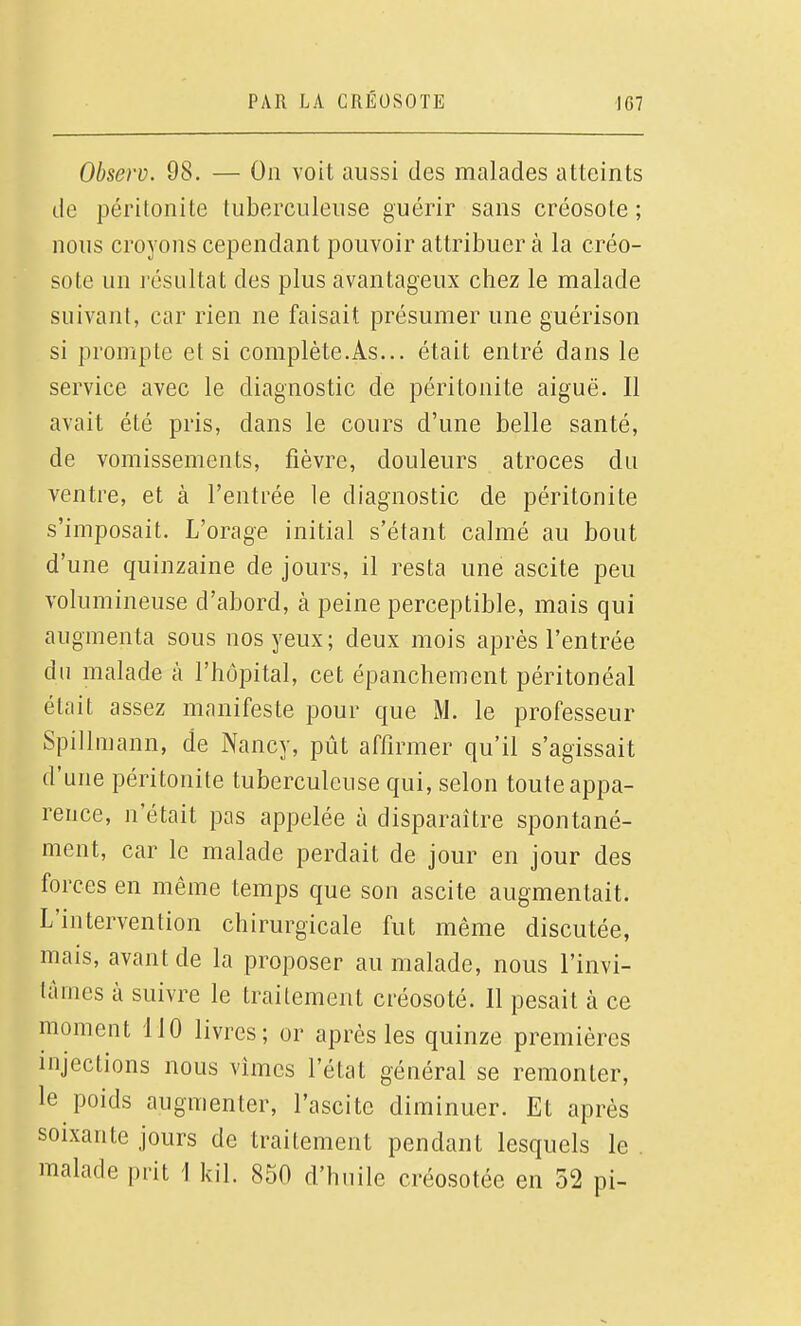 Observ. 98. — On voit aussi des malades atteints de péritonite tuberculeuse guérir sans créosote ; nous croyons cependant pouvoir attribuer à la créo- sote un l'ésultat des plus avantageux chez le malade suivant, car rien ne faisait présumer une guérison si prompte et si complète.As... était entré dans le service avec le diagnostic de péritonite aiguë. Il avait été pris, dans le cours d'une belle santé, de vomissements, fièvre, douleurs atroces du ventre, et à l'entrée le diagnostic de péritonite s'imposait. L'orage initial s'étant calmé au bout d'une quinzaine de jours, il resta une ascite peu volumineuse d'abord, à peine perceptible, mais qui augmenta sous nos yeux; deux mois après l'entrée du malade à l'hôpital, cet épanchement péritonéal était assez manifeste pour que M. le professeur Spillmann, de Nancy, pût affirmer qu'il s'agissait d'une péritonite tuberculeuse qui, selon toute appa- rence, n'était pas appelée à disparaître spontané- ment, car le malade perdait de jour en jour des forces en même temps que son ascite augmentait. L'intervention chirurgicale fut même discutée, mais, avant de la proposer au malade, nous l'invi- tâmes à suivre le traitement créosoté. Il pesait à ce moment 110 livres; or après les quinze premières injections nous vîmes l'état général se remonter, le poids augmenter, l'ascite diminuer. Et après soixante jours de traitement pendant lesquels le . malade prit 1 kil. 850 d'huile créosotée en 32 pi-