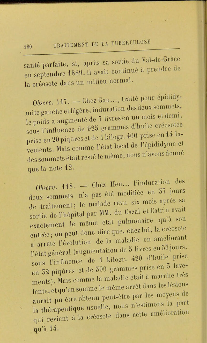 santé parfaite, si, après sa sortie du ^«l-J-Gf; ea septembre 1889, il avait continue a prend.e de la créosote dans un milieu normal. Oherv. 117. - Chez Gau..., traité pour épididy- mite gauche etlégère. induration desdeux sommets, le Doids a augmenté de 7 livres en un mois e dem , ou 1 nnuence de 925 grammes d'huile creosotee priseenMpiqùresetde lldlogr,400 prise enl4 la- reiits. Mai! comme l'état local de 1' pididj-nie et des sommets était resté le même, nous n avons donne que la note 12. 0,,,, ,H8. - Chez Hen... l'Uiduration des deux sommets n'a pas élé modifiée en o7 ou de traitement; le malade revu six mois api es sa sortlUe l'hôpital par MM. du Cazal et Catnn avai exactement le même état pulmonaire qu a son en e n peut donc dire que. chez lui, la créosole rê;é l'évolution de la maladie en an. loi.iit l'état Rénéral (augmentation de 5 livres eno / jours, irfinnuence%e 1 Uilogr. «0 d'huile prise en 32 piqCircs et de 300 grammes prise en o la^e ments) Mais comme la maladie était à marche ties TZe eM somme le même arrêt dans les lésions TjaVn être obtenu peut-être par les niojens de h thérapeutique usuelle, nous n'estimons la part ÏjtvCt à la créosote dans cette ainéhoratmn qu'à 14.