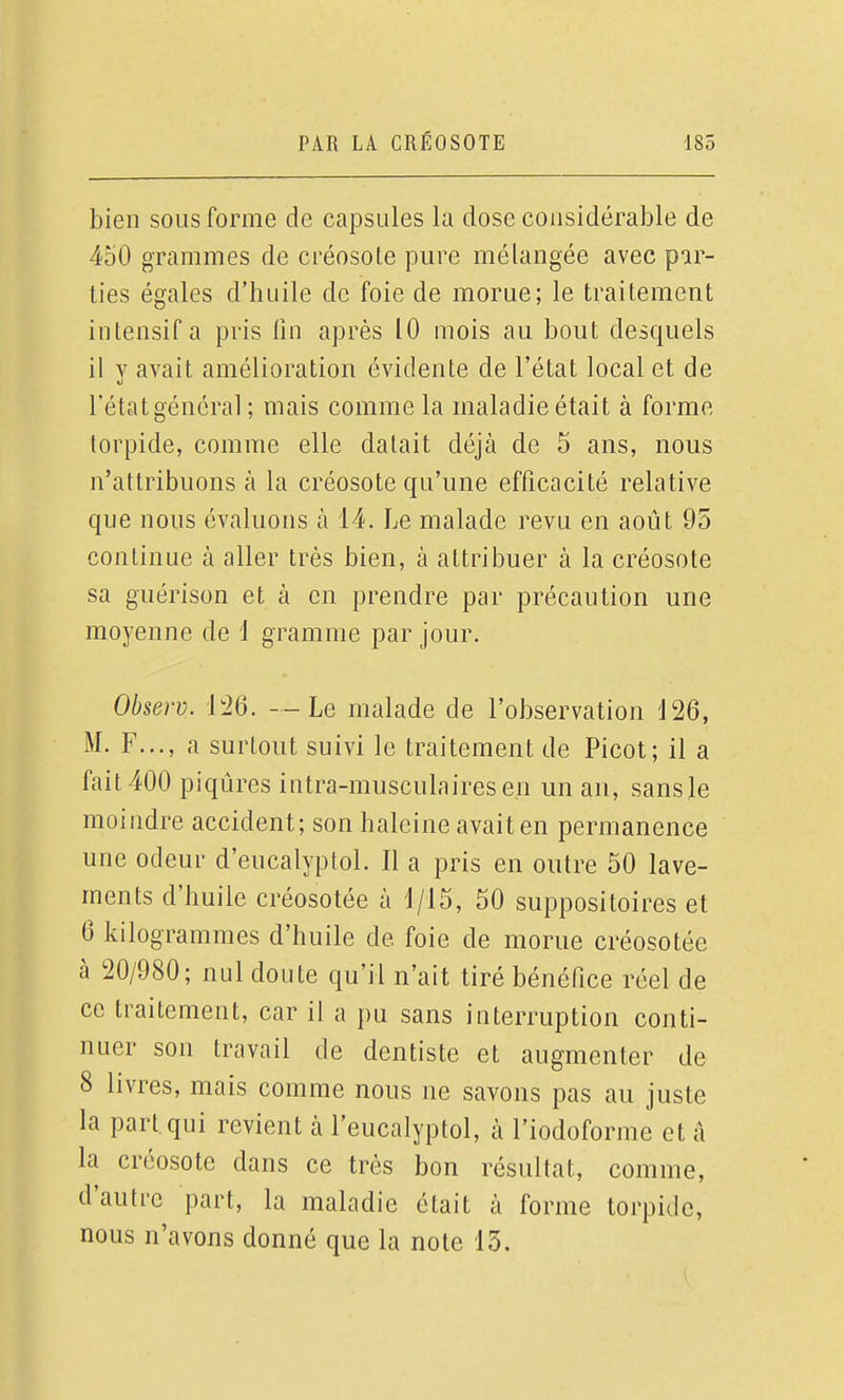 bien sous forme de capsules la dose considérable de 450 grammes de créosote pure mélangée avec par- ties égales d'huile de foie de morue; le traitement intensif a pris lin après 10 mois au bout desquels il V avait amélioration évidente de l'état local et de l'état général ; mais comme la maladie était à forme torpide, comme elle datait déjà de 5 ans, nous n'attribuons à la créosote qu'une efficacité relative que nous évaluons à 14. Le malade revu en août 95 continue à aller très bien, à attribuer à la créosote sa guérison et à en prendre par précaution une moyenne de 1 gramme par jour. Observ. 126. --Le malade de l'observation 126, M. F..., a surtout suivi le traitement de Picot; il a fait 400 piqûres intra-musculaires en un an, sans le moindre accident; son haleine avait en permanence une odeur d'eucalyptol. Il a pris en outre 50 lave- ments d'huile créosotée à 1/15, 50 suppositoires et 6 kilogrammes d'huile de foie de morue créosotée à 20/980; nul doute qu'il n'ait tiré bénéfice réel de ce traitement, car il a pu sans interruption conti- nuer son travail de dentiste et augmenter de 8 livres, mais comme nous ne savons pas au juste la part qui revient à l'eucalyptol, à l'iodoforme et à la créosote dans ce très bon résultat, comme, d'autre part, la maladie était à forme torpide, nous n'avons donné que la note 13.