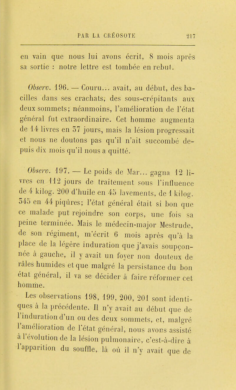 en vain que nous lui avons écrit, 8 mois après sa sortie : notre lettre est tombée en rebut, Observ. 196. — Couru... avait, au début, des ba- cilles dans ses crachats, des sous-crépitants aux deux sommets; néanmoins, l'amélioration de l'état général fut extraordinaire. Cet homme augmenta de 14 livres en 37 jours, mais la lésion progressait et nous ne doutons pas qu'il n'ait succombé de- puis dix mois qu'il nous a quitté. Observ. 197. — Le poids de ifar... gagna 12 li- vres en 112 jours de traitement sous rinfluence de 4 kilog. 200 d'huile en 45 lavements, de 1 kilog. 345 en 44 piqûres; l'état général était si bon que ce malade put rejoindre son corps, une fois sa peine terminée. Mais le médecin-major Mestrude, de son régiment, m'écrit 6 mois après qu'à la place de la légère induration que j'avais soupçon- née à gauche, il y avait un foyer non douteux de râles humides et que malgré la persistance du bon état général, il va se décider à faire réformer cet homme. Les observations 198, 199, 200, 201 sont identi- ques à la précédente. Il n'y avait au début que de Inidurationd'un ou des deux sommets, et, malgré l'amélioration de l'état général, nous avons assisté à l'évolution de la lésion pulmonaire, c'est-à-dire à l'apparition du souffle, là où il n'y avait que de