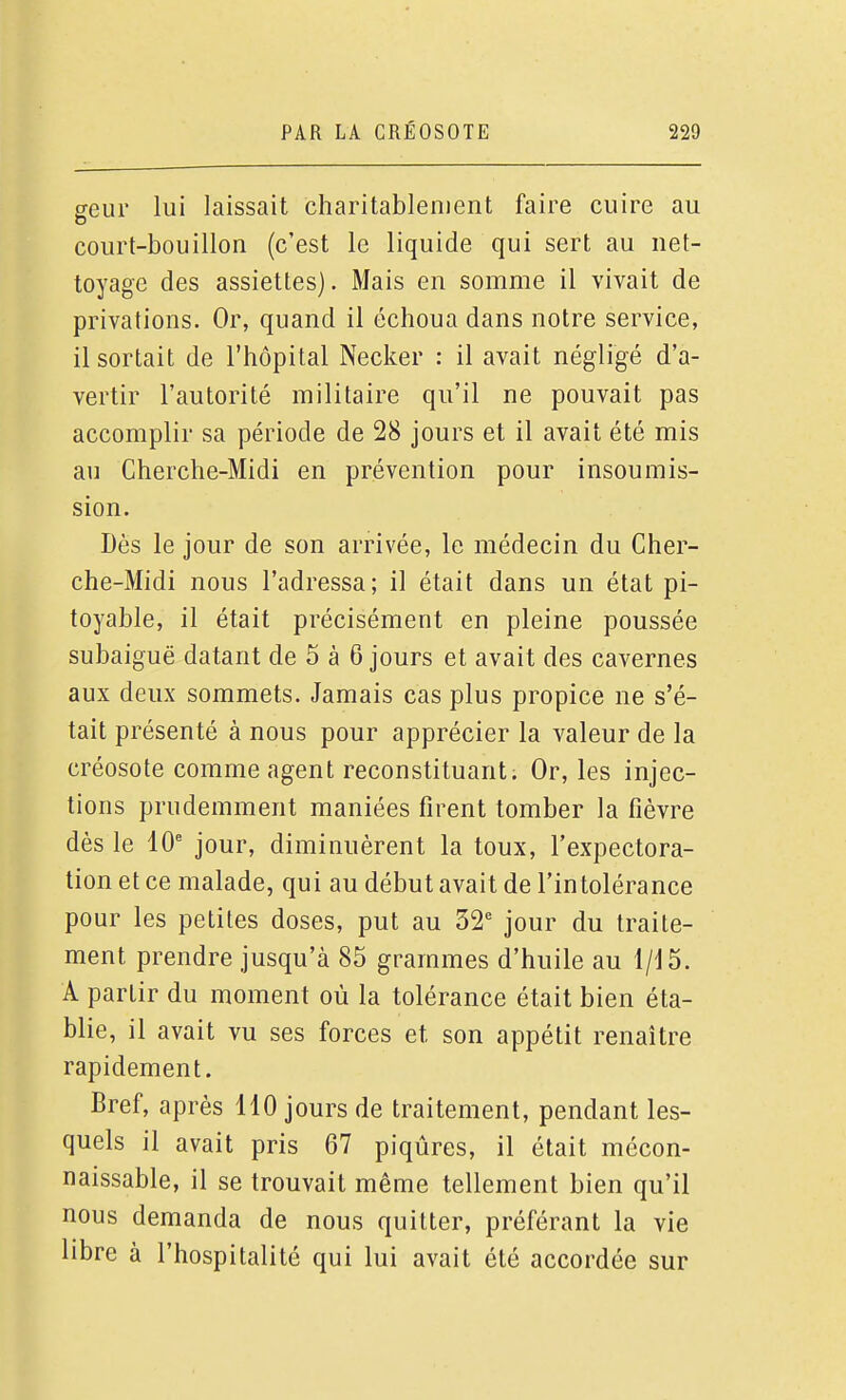 geur lui laissait charitablement faire cuire au court-bouillon (c'est le liquide qui sert au net- toyage des assiettes). Mais en somme il vivait de privations. Or, quand il échoua dans notre service, il sortait de l'hôpital Necker : il avait négligé d'a- vertir l'autorité militaire qu'il ne pouvait pas accomplir sa période de 28 jours et il avait été mis au Cherche-Midi en prévention pour insoumis- sion. Dès le jour de son arrivée, le médecin du Cher- che-Midi nous l'adressa; il était dans un état pi- toyable, il était précisément en pleine poussée subaiguë datant de 5 à 6 jours et avait des cavernes aux deux sommets. Jamais cas plus propice ne s'é- tait présenté à nous pour apprécier la valeur de la créosote comme agent reconstituant. Or, les injec- tions prudemment maniées firent tomber la fièvre dès le 10' jour, diminuèrent la toux, l'expectora- tion et ce malade, qui au début avait de l'in tolérance pour les petites doses, put au 32' jour du traite- ment prendre jusqu'à 85 grammes d'huile au 1/15. A partir du moment où la tolérance était bien éta- blie, il avait vu ses forces et son appétit renaître rapidement. Bref, après 110 jours de traitement, pendant les- quels il avait pris 67 piqûres, il était mécon- naissable, il se trouvait même tellement bien qu'il nous demanda de nous quitter, préférant la vie libre à l'hospitalité qui lui avait été accordée sur