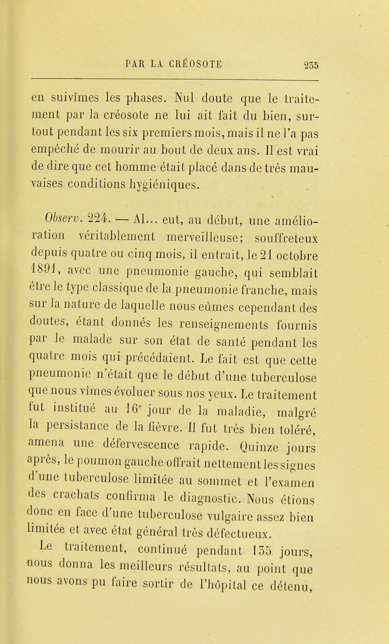 en suivîmes les phases. Nul doute que le traite- mfint par la créosote ne lui ait fait du bien, sur- tout pendant les six premiers mois, mais il ne l'a pas empêché de mourir au bout de deux ans. Il est vrai de dire que cet homme était placé dans de très mau- vaises conditions hygiéniques. Observ. '224. — Al... eut, au début, une amélio- ration véritablement merveilleuse; souffreteux depuis quatre ou cinq mois, il entrait, le 21 octobre 1891, avec une pneumonie gauche, qui semblait être le type classique de la pneumonie franche, mais sur la nature de laquelle nous eûmes cependant des doutes, étant donnés les renseignements fournis par le malade sur son état de santé pendant les quatre mois qui précédaient. Le fait est que cette pneumonie n'était que le début d'une tuberculose que nous vîmes évoluer sous nos yeux. Le traitement fut institué au lÔ''jour de la maladie, malgré la persistance de la fièvre. Il fut très bien toléré, amena une défervescence rapide. Quinze jours après, le poumon gauche offrait nettement les signes d'une tuberculose limitée au sommet et l'examen des crachats confirma le diagnostic. Nous étions donc en face d'une tuberculose vulgaire assez bien limitée et avec état général très défectueux. Le traitement, continué pendant 135 jours, nous donna les meilleurs résultats, au point que nous avons pu faire sortir de l'hôpital ce détenu,