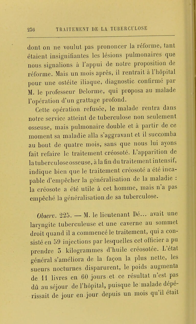 dont on ne voulut pas prononcer la réforme, tant étaient insignifiantes les lésions pulmonaires que nous signalions à l'appui de notre proposition de réforme. Mais un mois après, il rentrait à l'hôpital pour une ostéite iliaque, diagnostic confirmé par M. le professeur Delorme, qui proposa au malade l'opération d'un grattage profond. Cette opération refusée, le malade rentra dans notre service atteint de tuberculose non seulement osseuse, mais pulmonaire double et à partir de ce moment sa. maladie alla s'aggravant et il succomba au bout de quatre mois, sans que nous lui ayons fait refaire le traitement créosoté. L'apparition de latuberculoseosseuse, à la fin du traitement intensif, indique bien que le traitement créosoté a été inca- pable d'empêcher la généralisation de la maladie : la créosote a été utile à cet homme, mais n'a pas empêché la généralisation.de sa tuberculose. Observ. 225. — M. le lieutenant Dé... avait une laryngite tuberculeuse et une caverne au sommet droit quand il a commencé le traitement, qui a con- sisté en 59 injections par lesquelles cet officier a pu prendre 5 kilogrammes d'huile créosotée. L'état général s'améliora de la façon la plus nette, les sueurs nocturnes disparurent, le poids augmenta de 11 livres en 60 jours et ce résultat n'est pas dû au séjour de l'hôpital, puisque le malade dépé- rissait de jour en . jour depuis un mois qu'il était