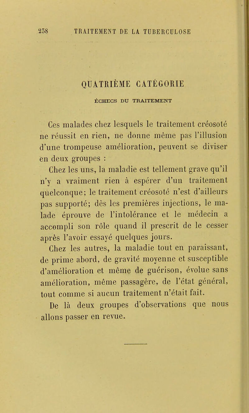 QUATRIÈME CATÉGORIE ÉCHECS DU TRAITEMENT Ces malades chez lesquels le traitement créosote ne réussit en rien, ne donne même pas l'illusion d'une trompeuse amélioration, peuvent se diviser en deux groupes : Chez les uns, la maladie est tellement grave qu'il n'y a vraiment rien à espérer d'un traitement quelconque; le traitement créosoté n'est d'ailleurs pas supporté; dès les premières injections, le ma- lade éprouve de l'intolérance et le médecin a accompli son rôle quand il prescrit de le cesser après l'avoir essayé quelques jours. Chez les autres, la maladie tout en paraissant, de prime abord, de gravité moyenne et susceptible d'amélioration et même de guérison, évolue sans amélioration, même passagère, de l'état général, tout comme si aucun traitement n'était fait. De là deux groupes d'observations que nous allons passer en revue.