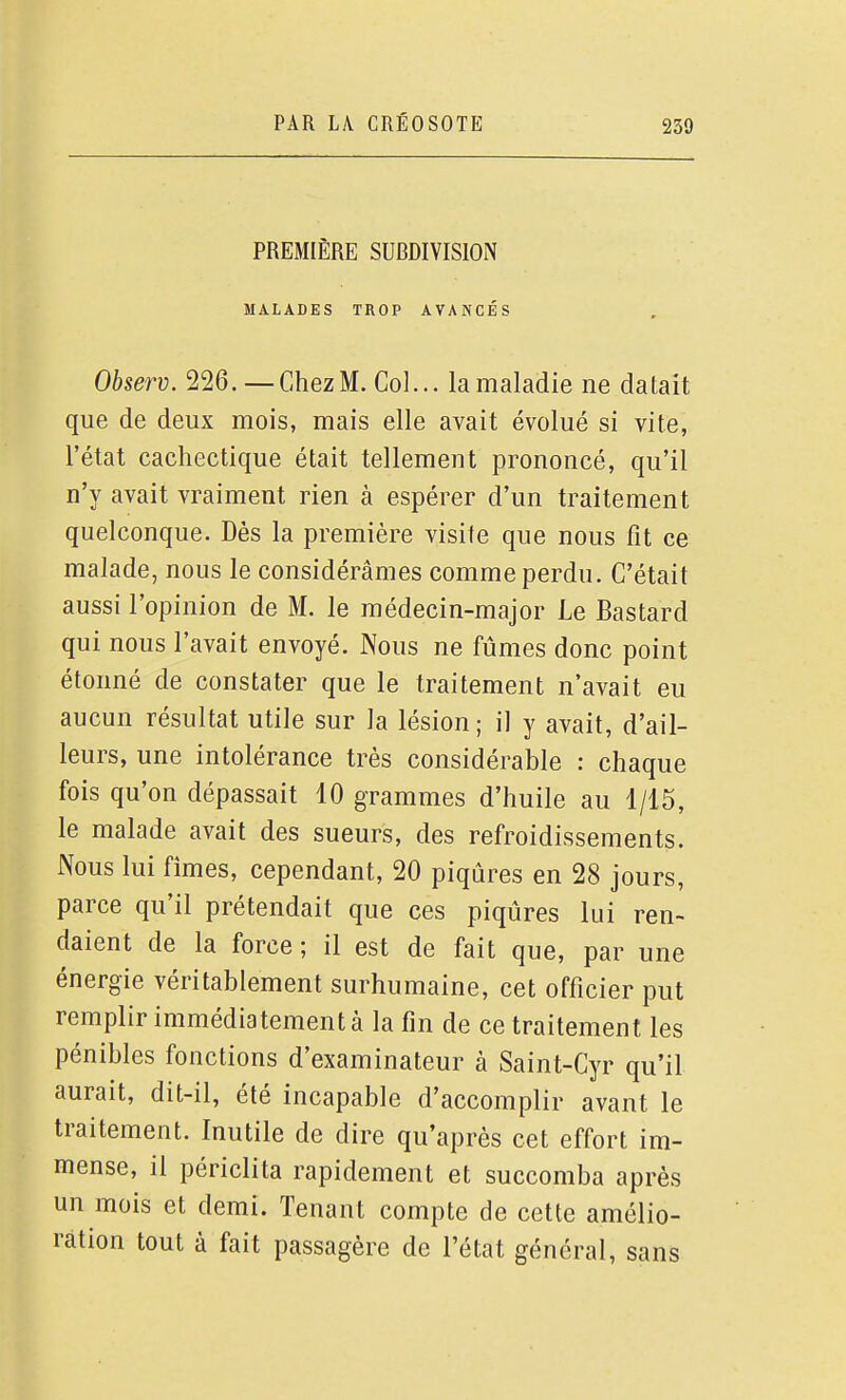 PREMIÈRE SUBDIVISION MALADES TROP AVANCÉS Observ. 226.—Chez M. Col... la maladie ne datait que de deux mois, mais elle avait évolué si vite, l'état cachectique était tellement prononcé, qu'il n'y avait vraiment rien à espérer d'un traitement quelconque. Dès la première visite que nous fit ce malade, nous le considérâmes comme perdu. C'était aussi l'opinion de M. le médecin-major Le Bastard qui nous l'avait envoyé. Nous ne fûmes donc point étonné de constater que le traitement n'avait eu aucun résultat utile sur la lésion ; il y avait, d'ail- leurs, une intolérance très considérable : chaque fois qu'on dépassait 10 grammes d'huile au 1/15, le malade avait des sueurs, des refroidissements. Nous lui fîmes, cependant, 20 piqûres en 28 jours, parce qu'il prétendait que ces piqûres lui ren- daient de la force ; il est de fait que, par une énergie véritablement surhumaine, cet officier put remplir immédiatement à la fin de ce traitement les pénibles fonctions d'examinateur à Saint-Cyr qu'il aurait, dit-il, été incapable d'accomplir avant le traitement. Inutile de dire qu'après cet effort im- mense, il périclita rapidement et succomba après un mois et demi. Tenant compte de cette amélio- ration tout à fait passagère de l'état général, sans