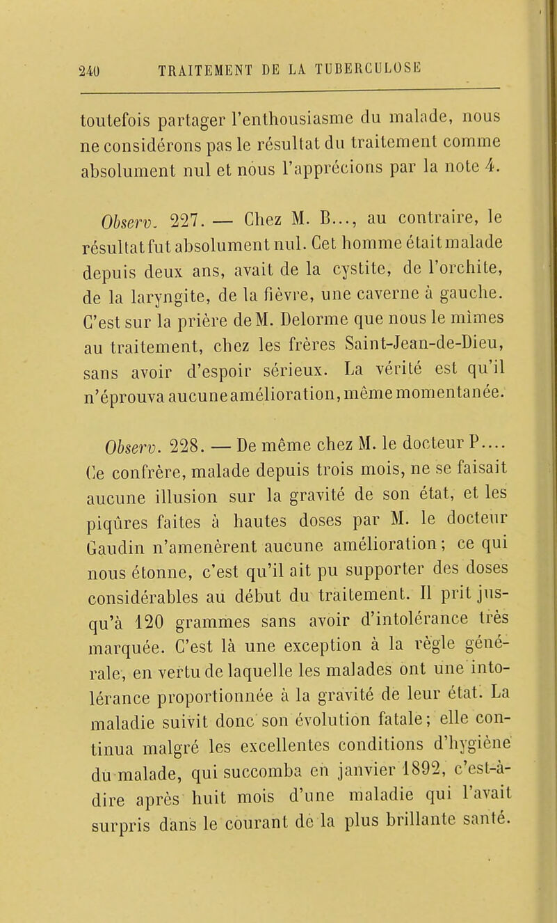 toutefois partager l'enthousiasme du malade, nous ne considérons pas le résultat du traitement comme absolument nul et nous l'apprécions par la note 4. Observ. 227. — Chez M. B..., au contraire, le résultatfut absolument nul. Cet homme étaitmalade depuis deux ans, avait de la cystite, de l'orchite, de la laryngite, de la fièvre, une caverne à gauche. C'est sur la prière de M. Delorme que nous le mîmes au traitement, chez les frères Saint-Jean-de-Dieu, sans avoir d'espoir sérieux. La vérité est qu'il n'éprouva aucuneamélioration, même momentanée. Observ. 228. — De même chez M. le docteur P.... (]e confrère, malade depuis trois mois, ne se faisait aucune illusion sur la gravité de son état, et les piqûres faites à hautes doses par M. le docteur Gandin n'amenèrent aucune amélioration ; ce qui nous étonne, c'est qu'il ait pu supporter des doses considérables au début du traitement. Il prit jus- qu'à 120 grammes sans avoir d'intolérance très marquée. C'est là une exception à la règle géné- rale, en vertu de laquelle les malades ont une into- lérance proportionnée à la gravité de leur état. La maladie suivit donc son évolution fatale; elle con- tinua malgré les excellentes conditions d'hygiène du malade, qui succomba en janvier 1892, c'est-à- dire après huit mois d'une maladie qui l'avait surpris dans le courant de la plus brillante santé.