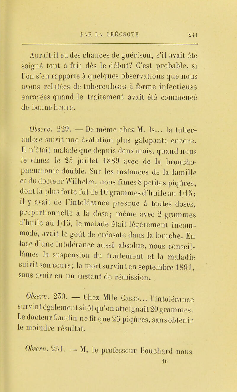 Aurait-il eu des chances de guérison, s'il avait été soigné tout à fait dès le début? C'est probable, si l'on s'en rapporte à quelques observations que nous avons relatées de tuberculoses à forme infectieuse enrayées quand le traitement avait été commencé de bonne heure. Observ. 229. — De même chez M. Is... la tuber- culose suivit une évolution plus galopante encore. Il n'était malade que depuis deux mois, quand nous le vîmes le 25 juillet 1889 avec de la broncho- pneumonie double. Sur les instances de la famille et du docteur Wilhelm, nous finies 8 petites piqûres, dont la plusforte fut de 10 grammes d'huile au 1/15; il y avait de l'intolérance presque à toutes doses, proportionnelle à la dose; même avec 2 grammes d'huile au 1/15, le malade était légèrement incom- modé, avait le goût de créosote dans la bouche. En face d'une intolérance aussi absolue, nous conseil- lâmes la suspension du traitement et la maladie suivit son cours; la mortsurvinten septembre 1891, sans avoir eu un instant de rémission. Observ. 250. _ Chez Mlle Casso... l'intolérance survint également sitôt qu'on atteignait 20 grammes. Le docteur Gaudin ne fit que 25 piqûres, sans obtenir le moindre résultat. Observ. 251. — M. le professeur Bouchard nous 1G