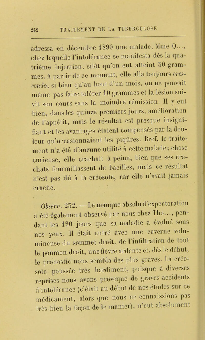 adressa en décembre 1890 une malade, Mme Q..., chez laquelle l'intolérance se manifesta dès la qua- trième injection, sitôt qu'on eut atteint 30 gram- mes. A partir de ce moment, elle alla toujours cres- cendo, si bien qu'au bout d'un mois, on ne pouvait même pas faire tolérer 10 grammes et la lésion sui- vit son cours sans la moindre rémission. Il y eut •bien, dans les quinze premiers jours, amélioration de l'appétit, mais le résultat est presque insigni- fiant et les avantages étaient compensés par la dou- leur qu'occasionnaient les piqûres. Bref, ie traite- ment n'a été d'aucune utilité à cette malade; chose curieuse, elle crachait à peine, bien que ses cra- chats fourmillassent de bacilles, mais ce résultat n'est pas dû à la créosote, car elle n'avait jamais craché. Observ. 232. —Le manque absolu d'expectoration a été également observé par nous chez Tho..., pen- dant les 120 jours que sa maladie a évolué sous nos yeux. Il était entré avec une caverne volu- mineuse du sommet droit, de Tinfiltration de tout le poumon droit, une fièvre ardente et, dès le début, le pronostic nous sembla des plus graves. La créo- sote poussée très hardiment, puisque à diverses reprises nous avons provoqué de graves accidents d'intolérance (c'était au début de nos éludes sur ce médicament, alors que nous ne connaissions pas très bien la façon de le manier), n'eut absolument