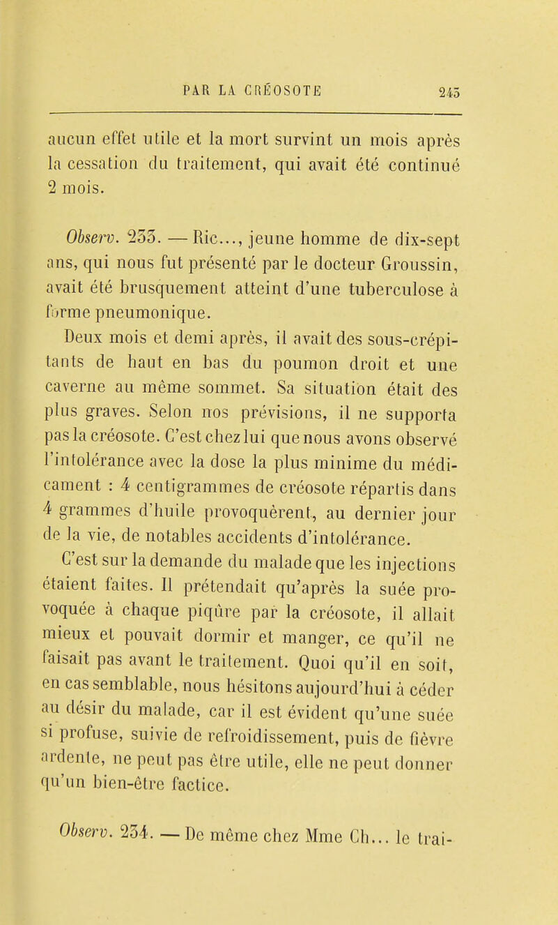 aucun effet utile et la mort survint un mois après la cessation du traitement, qui avait été continué 2 mois. Observ. 253. —Rie..., jeune homme de dix-sept ans, qui nous fut présenté par le docteur Groussin, avait été brusquement atteint d'une tuberculose à forme pneumonique. Deux mois et demi après, il avait des sous-crépi- tants de haut en bas du poumon droit et une caverne au même sommet. Sa situation était des plus graves. Selon nos prévisions, il ne supporta pas la créosote. C'est chez lui que nous avons observé l'intolérance avec la dose la plus minime du médi- cament : 4 centigrammes de créosote répartis dans 4 grammes d'huile provoquèrent, au dernier jour de la vie, de notables accidents d'intolérance. C'est sur la demande du malade que les injections étaient faites. Il prétendait qu'après la suée pro- voquée cà chaque piqûre par la créosote, il allait mieux et pouvait dormir et manger, ce qu'il ne faisait pas avant le traitement. Quoi qu'il en soit, en cas semblable, nous hésitons aujourd'hui à céder au désir du malade, car il est évident qu'une suée si profuse, suivie de refroidissement, puis de fièvre ardente, ne peut pas être utile, elle ne peut donner qu'un bien-être factice. Observ. 234. — De même chez Mme Ch... le trai-