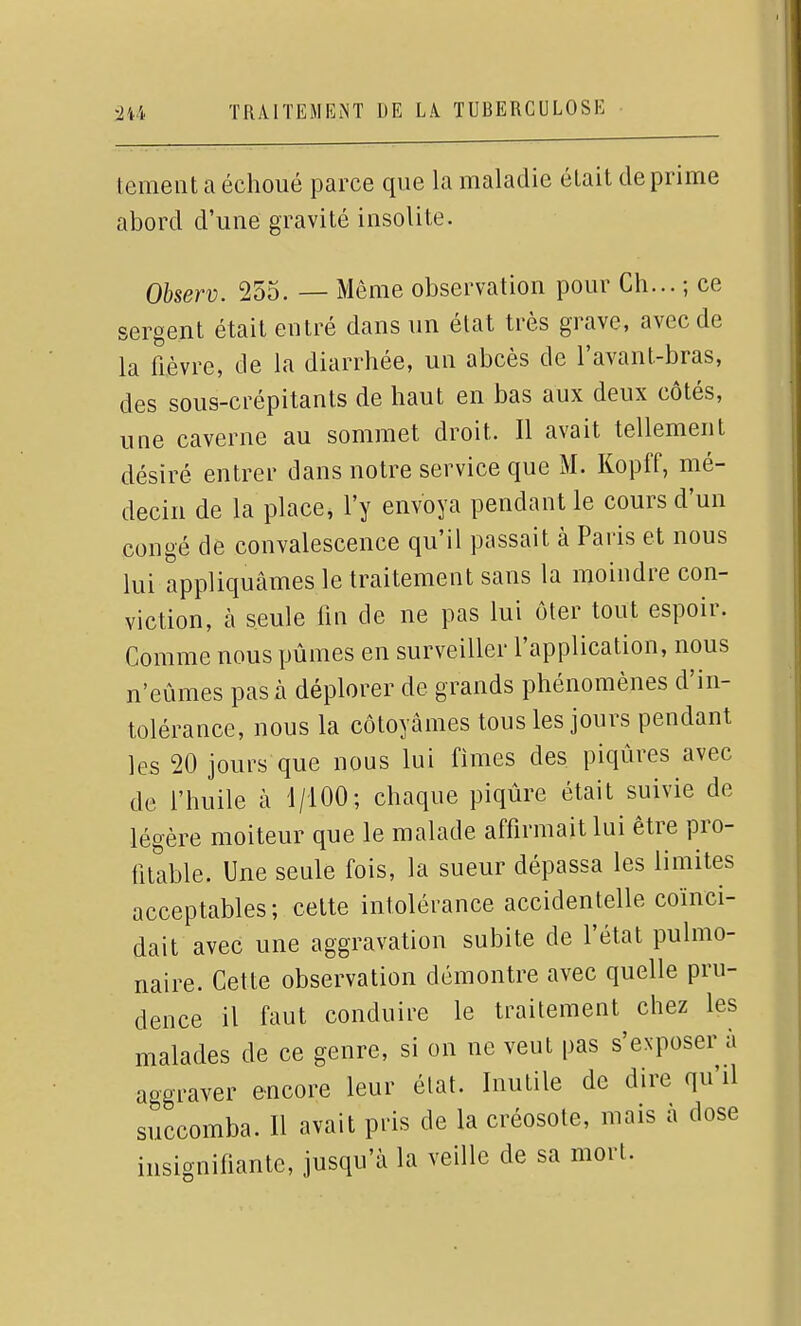 temeiit a échoué parce que la maladie était déprime abord d'une gravité insolite. Observ. 255. — Même observation pour Ch... ; ce sergent était entré dans un état très grave, avec de la fièvre, de la diarrhée, un abcès de l'avant-bras, des sous-crépitants de haut en bas aux deux côtés, une caverne au sommet droit. Il avait tellement désiré entrer dans notre service que M. Kopff, mé- decin de la place, l'y envoya pendant le cours d'un congé de convalescence qu'il passait à Paris et nous lui appliquâmes le traitement sans la moindre con- viction, à seule fin de ne pas lui ôter tout espoir. Comme nous pûmes en surveiller l'application, nous n'eûmes pas à déplorer de grands phénomènes d'in- tolérance, nous la côtoyâmes tous les jours pendant les 20 jours que nous lui finies des piqûres avec de l'huile à 1/100; chaque piqûre était suivie de légère moiteur que le malade affirmait lui être pro- fitable. Une seule fois, la sueur dépassa les limites acceptables; cette intolérance accidentelle coïnci- dait avec une aggravation subite de l'état pulmo- naire. Cette observation démontre avec quelle pru- dence il faut conduire le traitement chez les malades de ce genre, si on ne veut pas s'exposer à aggraver encore leur état. Inutile de dire qu'il succomba. Il avait pris de la créosote, mais à dose insignifiante, jusqu'à la veille de sa mort.