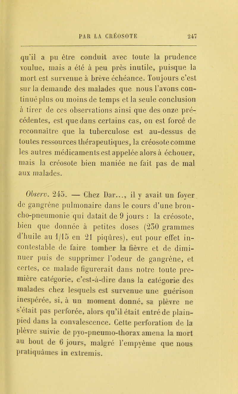 qu'il a pu être conduit avec toute la prudence voulue, mais a été à peu près inutile, puisque la mort est survenue à brève échéance. Toujours c'est sur la demande des malades que nous l'avons con- tinué plus ou moins de temps et la seule conclusion à tirer de ces observations ainsi que des onze pré- cédentes, est que dans certains cas, on est forcé de reconnaître que la tuberculose est au-dessus de toutes ressources thérapeutiques, la créosote comme les autres médicaments est appelée alors à échouer, mais la créosote bien maniée ne fait pas de mal aux malades. Observ. 245. — Chez Dar..., il y avait un foyer de gangrène pulmonaire dans le cours d'une bron- cho-pneumonie qui datait de 9 jours : la créosote, bien que donnée à petites doses (250 grammes d'huile au 1/15 en 21 piqûres), eut pour effet in- contestable de faire tomber la fièvre et de dimi- nuer puis de supprimer l'odeur de gangrène, et certes, ce malade figurerait dans notre toute pre- mière catégorie, c'est-à-dire dans la catégorie des malades chez lesquels est survenue une guérison inespérée, si, à un moment donné, sa plèvre ne s'était pas perforée, alors qu'il était entré de plain- pied dans la convalescence. Celte perforation de la plèvre suivie de pyo-pneumo-thorax amena la. mort au bout de 6 jours, malgré l'empyème que nous pratiquâmes in extremis.