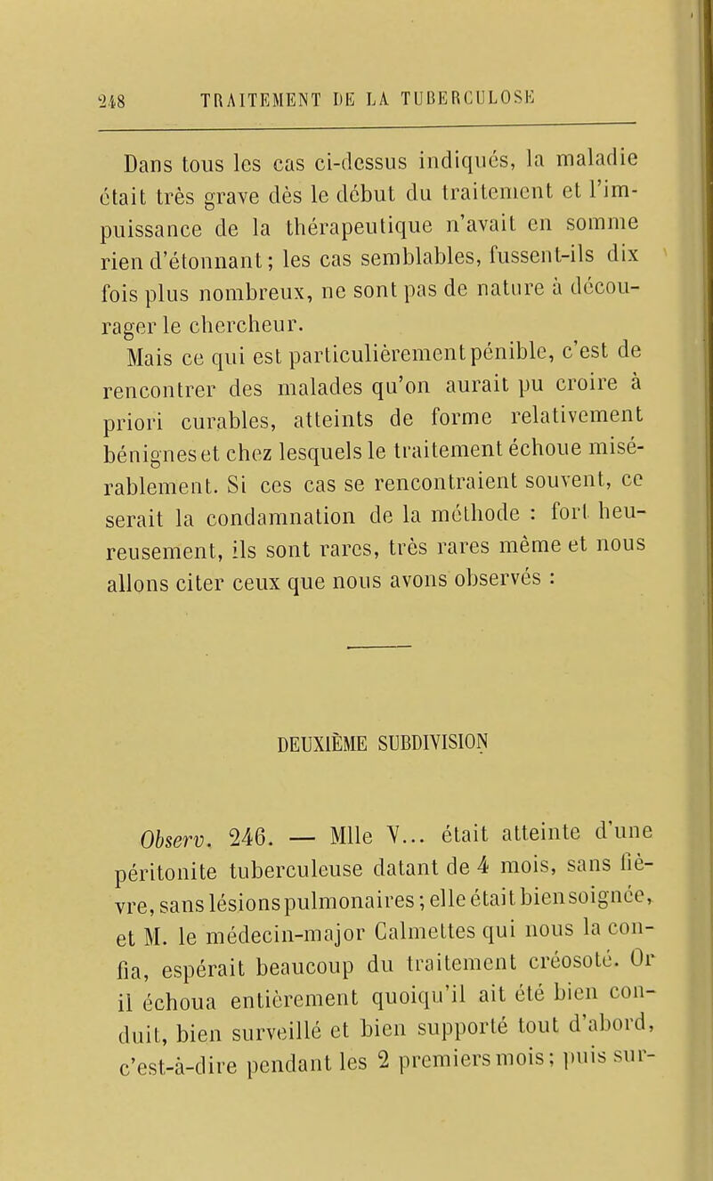 Dans tous les cas ci-dessus indiqués, la maladie était très grave dès le début du traitement et l'im- puissance de la thérapeutique n'avait en somme rien d'étonnant ; les cas semblables, fussent-ils dix fois plus nombreux, ne sont pas de nature à décou- rager le chercheur. Mais ce qui est particulièrement pénible, c'est de rencontrer des malades qu'on aurait pu croire à priori curables, atteints de forme relativement bénignes et chez lesquels le traitement échoue misé- rablement. Si ces cas se rencontraient souvent, ce serait la condamnation de la méthode : fort heu- reusement, ils sont rares, très rares même et nous allons citer ceux que nous avons observés : DEUXIÈME SUBDIVISION Observ. 246. — Mlle Y... était atteinte d'une péritonite tuberculeuse datant de 4 mois, sans fiè- vre, sans lésions pulmonaires ; elle était bien soignée, et M. le médecin-major Calmettes qui nous la con- fia, espérait beaucoup du traitement créosote. Or il échoua entièrement quoiqu'il ait été bien con- duit, bien surveillé et bien supporté tout d'abord, c'est-à-dire pendant les 2 premiers mois; puis sur-