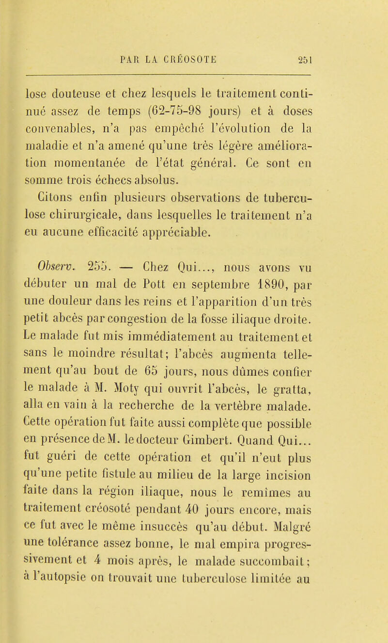 lose douteuse et chez lesquels le traitement conti- nué assez de temps (02-75-98 jours) et à doses convenables, n'a pas empêché l'évolution de la maladie et n'a amené qu'une très légère améliora- tion momentanée de l'état général. Ce sont en somme trois échecs absolus. Citons enfin plusieurs observations de tubercu- lose chirurgicale, dans lesquelles le traitement n'a eu aucune efficacité appréciable. Observ. 255. — Chez Qui..., nous avons vu débuter un mal de Pott en septembre 1890, par une douleur dans les reins et l'apparition d'un très petit abcès par congestion de la fosse iliaque droite. Le malade fut mis immédiatement au traitement et sans le moindre résultat; l'abcès augmenta telle- ment qu'au bout de 65 jours, nous dûmes confier le malade à M. Moty qui ouvrit l'abcès, le gratta, alla en vain à la recherche de la vertèbre malade. Cette opération fut faite aussi complète que possible en présence de xM. le docteur Gimbert. Quand Qui... fut guéri de cette opération et qu'il n'eut plus qu'une petite fistule au milieu de la large incision faite dans la région iliaque, nous le remîmes au traitement créosoté pendant 40 jours encore, mais ce fut avec le même insuccès qu'au début. Malgré une tolérance assez bonne, le mal empira progres- sivement et 4 mois après, le malade succombait; à l'autopsie on trouvait une tuberculose limitée au