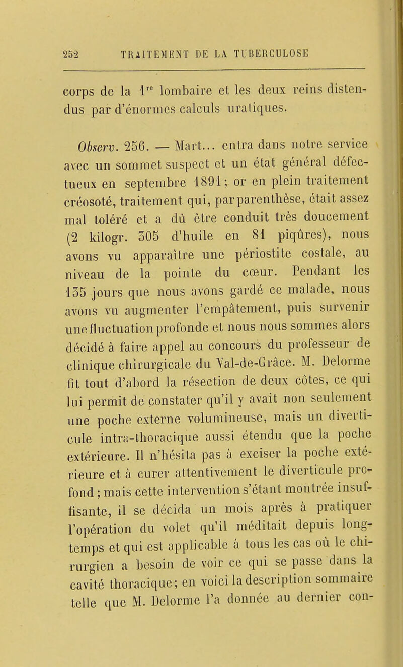 corps de la 1' lombaire et les deux reins disten- dus par d'énormes calculs uraliques. Observ. 256. — Mart... entra dans notre service avec un sommet suspect et un état général défec- tueux en septembre 1891; or en plein traitement créosoté, traitement qui, par parenthèse, était assez mal toléré et a dû être conduit très doucement (2 kilogr. 305 d'huile en 81 piqûres), nous avons vu apparaître une périostite costale, au niveau de la pointe du cœur. Pendant les 155 jours que nous avons gardé ce malade, nous avons vu augmenter l'empâtement, puis survenir une fluctuation profonde et nous nous sommes alors décidé à faire appel au concours du professeur de clinique chirurgicale du Yal-de-Grâce. M. Delorme fit tout d'abord la résection de deux cotes, ce qui lui permit de constater qu'il y avait non seulement une poche externe volumineuse, mais un diverti- cule intra-thoracique aussi étendu que la poche extérieure. Il n'hésita pas à exciser la poche exté- rieure et à curer attentivement le diverticule pro- fond ; mais cette intervention s'étant montrée insuf- fisante, il se décida un mois après à pratiquer l'opération du volet qu'il méditait depuis long- temps et qui est applicable à tous les cas où le chi- rurgien a besoin de voir ce qui se passe dans la cavité thoracique; en voici la description sommaire telle que M. Delorme l'a donnée au dernier cou-