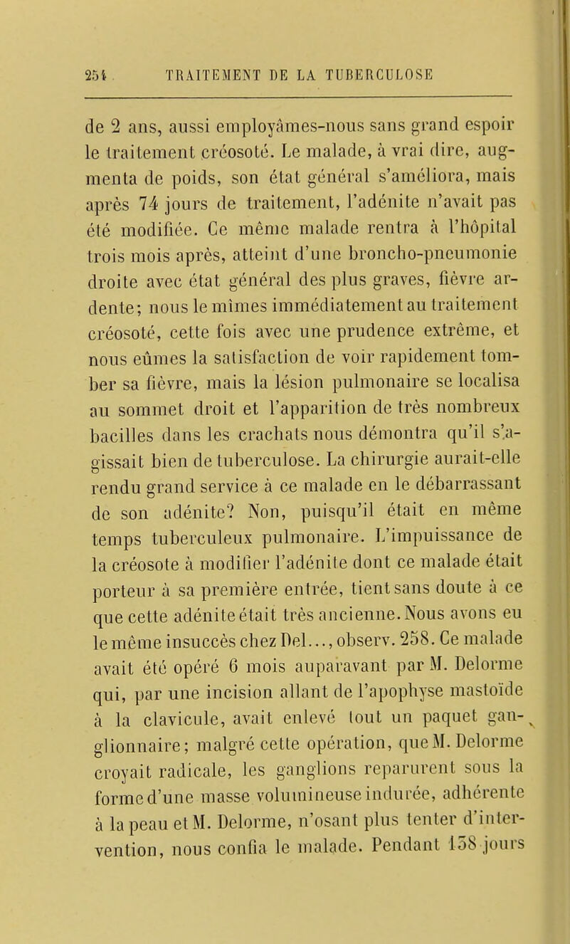 de 2 ans, aussi employâmes-nous sans grand espoir le traitement créosoté. Le malade, à vrai dire, aug- menta de poids, son état général s'améliora, mais après 74 jours de traitement, l'adénite n'avait pas été modifiée. Ce même malade rentra k l'hôpital trois mois après, atteint d'une broncho-pneumonie droite avec état général des plus graves, fièvre ar- dente; nous le mîmes immédiatement au traitement créosoté, cette fois avec une prudence extrême, et nous eûmes la satisfaction de voir rapidement tom- ber sa fièvre, mais la lésion pulmonaire se localisa au sommet droit et l'apparition de très nombreux bacilles dans les crachats nous démontra qu'il s'.a- gissait bien de tuberculose. La chirurgie aurait-elle rendu grand service à ce malade en le débarrassant de son adénite? Non, puisqu'il était en même temps tuberculeux pulmonaire. L'impuissance de la créosote à modifier l'adénite dont ce malade était porteur à sa première entrée, tient sans doute à ce que cette adénite était très ancienne. Nous avons eu le même insuccès chez Del..., observ. 258. Ce malade avait été opéré 6 mois auparavant par M. Delorme qui, par une incision allant de l'apophyse mastoïde à la clavicule, avait enlevé lout un paquet gan-^ glionnaire; malgré cette opération, que xAL Delorme croyait radicale, les ganglions reparurent sous la forme d'une masse volumineuse indurée, adhérente à la peau et M. Delorme, n'osant plus tenter d'inter- vention, nous confia le malade. Pendant 158 jours