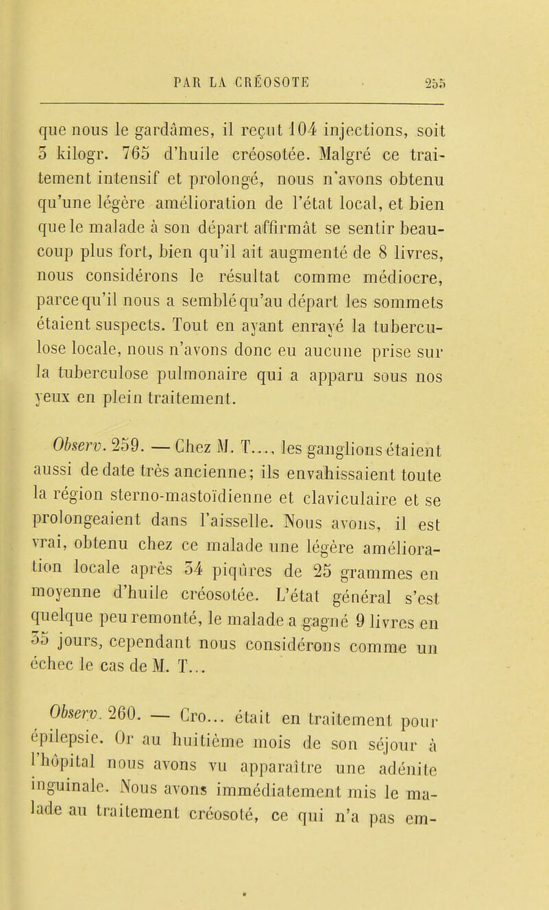 que nous le gardâmes, il reçut 104 injections, soit 5 kilogr. 765 d'huile créosotée. Malgré ce trai- tement intensif et prolongé, nous n'avons obtenu qu'une légère amélioration de l'état local, et bien que le malade à son départ affirmât se sentir beau- coup plus fort, bien qu'il ait augmenté de 8 livres, nous considérons le résultat comme médiocre, parce qu'il nous a semblé qu'au départ les sommets étaient suspects. Tout en ayant enrayé la tubercu- lose locale, nous n'avons donc eu aucune prise sur la tuberculose pulmonaire qui a apparu sous nos yeux en plein traitement. Observ. 259. — Chez M. T les ganglions étaient aussi de date très ancienne; ils envahissaient toute la région sterno-mastoïdienne et claviculaire et se prolongeaient dans l'aisselle. Nous avons, il est vrai, obtenu chez ce malade une légère améliora- tion locale après 34 piqûres de 25 grammes en moyenne d'huile créosotée. L'état général s'est quelque peu remonté, le malade a gagné 9 livres en 35 jours, cependant nous considérons comme un échec le cas de M. T... Observ. m. — Cro... était en traitement pour épilepsie. Or au huitième mois de son séjour à l'hôpital nous avons vu apparaître une adénite inguinale. Nous avons immédiatement mis le ma- lade au traitement créosoté, ce qui n'a pas em-