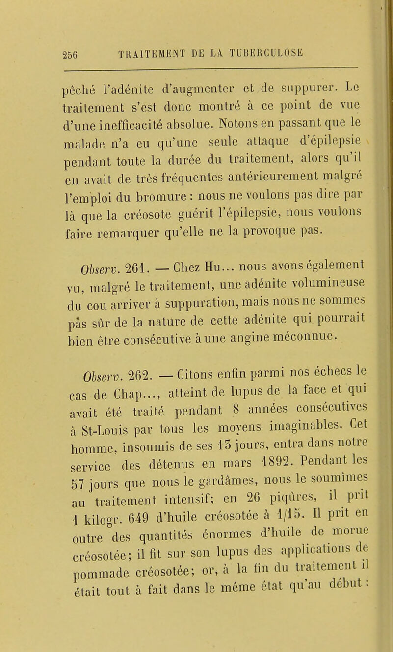 péché l'adénite d'augmenter et de suppurer. Le traitement s'est donc montré à ce point de vue d'une inefficacité alDSolue. Notons en passant que le malade n'a eu qu'une seule attaque d'épilepsie pendant toute la durée du traitement, alors qu'il en avait de très fréquentes antérieurement malgré l'emploi du bromure : nous ne voulons pas dire par là que la créosote guérit l'épilepsie, nous voulons faire remarquer qu'elle ne la provoque pas. Observ. 261. — Chez Hu... nous avons également vu, malgré le traitement, une adénite volumineuse du cou arriver à suppuration, mais nous ne sommes pas sûr de la nature de cette adénite qui pourrait bien être consécutive aune angine méconnue. Observ. 262. — Citons enfin parmi nos échecs le cas de Chap..., atteint de lupus de la face et qui avait été traité pendant 8 années consécutives à St-Louis par tous les moyens imaginables. Cet homme, insoumis de ses 13 jours, entra dans notre service des détenus en mars 1892. Pendant les 57 jours que nous le gardâmes, nous le soumîmes au traitement intensif; en 26 piqûres, il prit 1 kilogr. 649 d'huile créosotée à 1/15. Il prit en outre des quantités énormes d'huile de morue créosotée; il fit sur son lupus des applications de pommade créosotée; or, à la fin du traitement il était tout à fait dans le même état qu'au début :