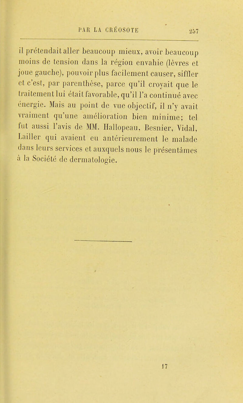 il prétendait aller beaucoup mieux, avoir beaucoup moins de tension dans la région envahie (lèvres et joue gauche), pouvoir plus facilement causer, siffler et c'est, par parenthèse, parce qu'il croyait que le traitement lui était favorable, qu'il l'a continué avec énergie. Mais au point de vue objectif, il n'y avait vraiment qu'une amélioration bien minime; tel fut aussi l'avis de MM. Hallopeau, Besnier, Yidal, Lailler qui avaient eu antérieurement le malade dans leurs services et auxquels nous le présentâmes à la Société de dermatologie. 17