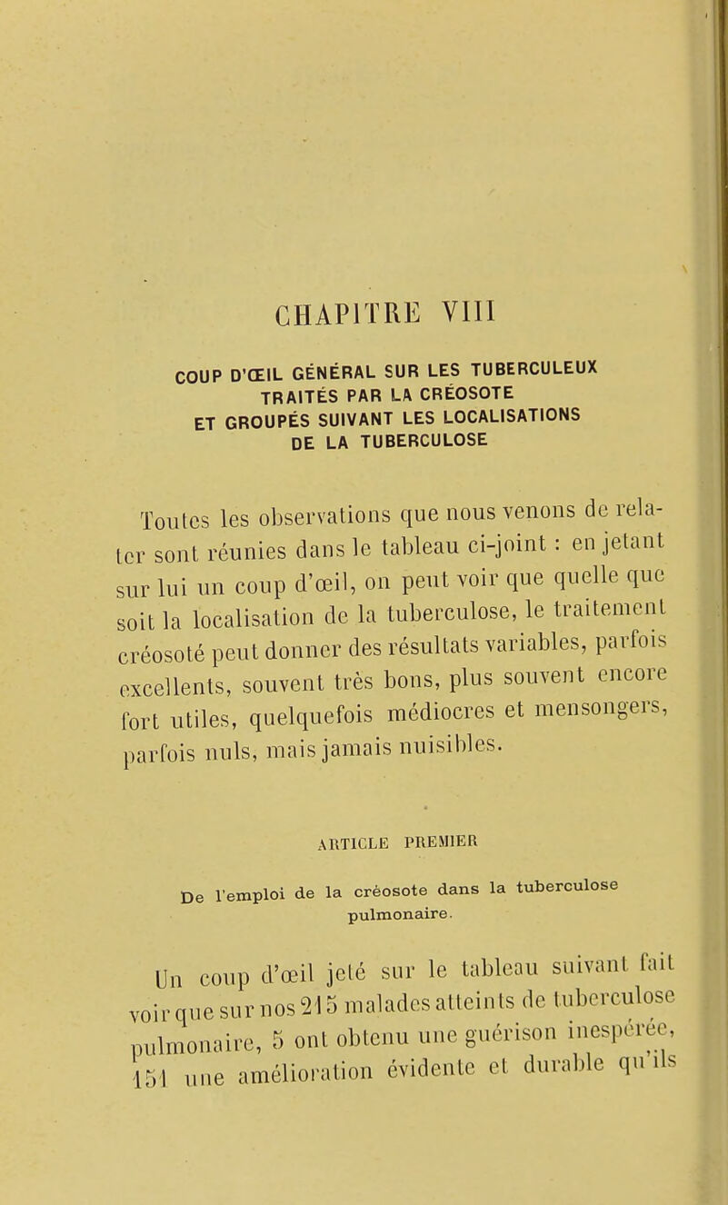 COUP D'ŒIL GÉNÉRAL SUR LES TUBERCULEUX TRAITÉS PAR LA CRÉOSOTE ET GROUPÉS SUIVANT LES LOCALISATIONS DE LA TUBERCULOSE Toutes les observations que nous venons de rela- ter sont réunies dans le tableau ci-joint : en jetant sur lui un coup d'œil, on peut voir que quelle que soit la localisation de la tuberculose, le traitement créosoté peut donner des résultats variables, parfois excellents, souvent très bons, plus souvent encore fort utiles, quelquefois médiocres et mensongers, parfois nuls, mais jamais nuisibles. ARTICLE PREMIER De l'emploi de la créosote dans la tuberculose pulmonaire. Un coup d'œil jeté sur le tableau suivant fait voirquesur nos215 maladesatteints de tuberculose pulmonaire, 5 ont obtenu une guérison inespérée, 151 une amélioration évidente et durable qu ils