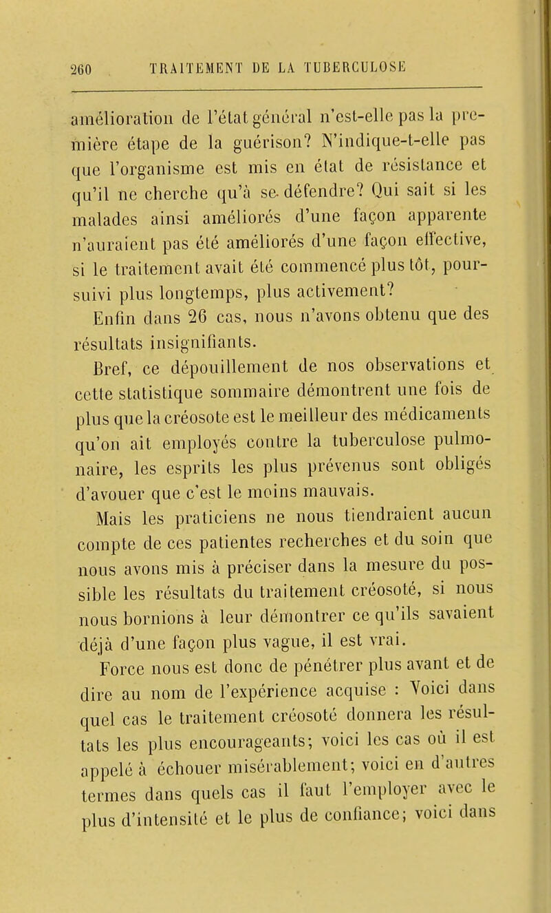 amélioration de l'état général n'esl-elle pas la pre- mière étape de la guérison? N'indique-t-elle pas que l'organisme est mis en élat de résistance et qu'il ne cherche qu'à se- défendre? Qui sait si les malades ainsi améliorés d'une façon apparente n'auraient pas été améliorés d'une façon elîective, si le traitement avait été commencé plus tôt, pour- suivi plus longtemps, plus activement? Enfin dans 26 cas, nous n'avons obtenu que des résultats insignifiants. Bref, ce dépouillement de nos observations et cette statistique sommaire démontrent une fois de plus que la créosote est le meilleur des médicaments qu'on ait employés contre la tuberculose pulmo- naire, les esprits les plus prévenus sont obligés d'avouer que c'est le moins mauvais. Mais les praticiens ne nous tiendraient aucun compte de ces patientes recherches et du soin que nous avons mis à préciser dans la mesure du pos- sible les résultats du traitement créosoté, si nous nous bornions à leur démontrer ce qu'ils savaient déjà d'une façon plus vague, il est vrai. Force nous est donc de pénétrer plus avant et de dire au nom de l'expérience acquise : Voici dans quel cas le traitement créosoté donnera les résul- tats les plus encourageants; voici les cas où il est appelé à échouer misérablement; voici en d'autres termes dans quels cas il faut l'employer avec le plus d'intensité et le plus de confiance; voici dans