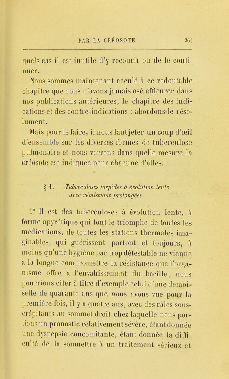 quels cas il est inutile d'y recourir ou de le conti- nuer. Nous sommes maintenant acculé à ce redoutable chapitre que nous n'avons jamais osé effleurer dans nos publications antérieures, le chapitre des indi- cations et des contre-indications : abordons-le réso- lument. Mais pour le faire, il nous faut jeter un coup d'œil d'ensemble sur les diverses formes de tuberculose pulmonaire et nous verrons dans quelle mesure la créosote est indiquée pour chacune d'elles. § 1. — Tuberculoses torpides à évolution lenle avec remissions prolongées. i° Il est des tuberculoses à évolution lente, à forme apyrétique qui font le triomphe de toutes les médications, de toutes les stations thermales ima- ginables, qui guérissent partout et toujours, à moins qu'une hygiène par trop détestable ne vienne à la longue compromettre la résistance que l'orga- nisme offre à l'envahissement du bacille; nous pourrions citer à titre d'exemple celui d'une demoi- selle de quarante ans que nous avons vue pour la première fois, il y a quatre ans, avec des râles sous- crépitants au sommet droit chez laquelle nous por- tions un pronostic relativement sévère, étantdonnée une dyspepsie concomitante, étant donnée la diffi- culté de la soumettre à un traitement sérieux et