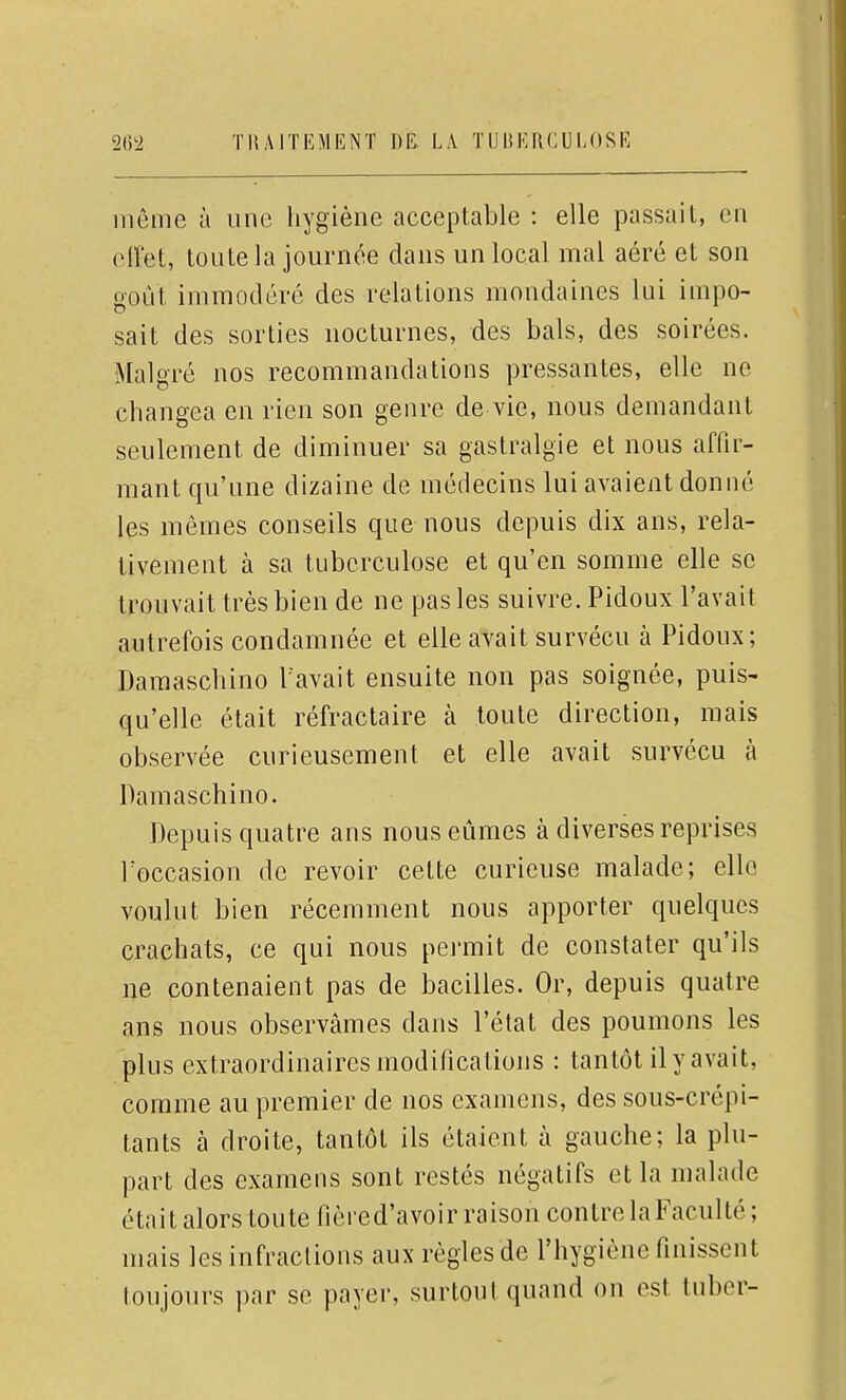 même à une liygiène acceptable : elle passait, en eiï'et, toute la journée dans un local mal aéré et son goût immodéré des relations mondaines lui impo- sait des sorties nocturnes, des bals, des soirées. Malgré nos recommandations pressantes, elle ne changea en rien son genre de vie, nous demandant seulement de diminuer sa gastralgie et nous affir- mant qu'une dizaine de médecins lui avaient donné les mômes conseils que nous depuis dix ans, rela- tivement à sa tuberculose et qu'en somme elle se trouvait très bien de ne pas les suivre. Pidoux l'avait autrefois condamnée et elle avait survécu à Pidoux; Damaschino Tavait ensuite non pas soignée, puis- qu'elle était réfractaire à toute direction, mais observée curieusement et elle avait survécu à Damaschino. Depuis quatre ans nous eûmes à diverses reprises l'occasion de revoir cette curieuse malade; elle voulut bien récemment nous apporter quelques crachats, ce qui nous permit de constater qu'ils ne contenaient pas de bacilles. Or, depuis quatre ans nous observâmes dans l'état des poumons les plus extraordinaires modifications : tantôt il y avait, comme au premier de nos examens, des sous-crépi- tants à droite, tantôt ils étaient à gauche; la plu- part des examens sont restés négatifs et la malade était alors toute fièred'avoir raison contre la Faculté; mais les infractions aux règles de l'hygiène finissent loujours par se payer, surtout quand on est tuber-