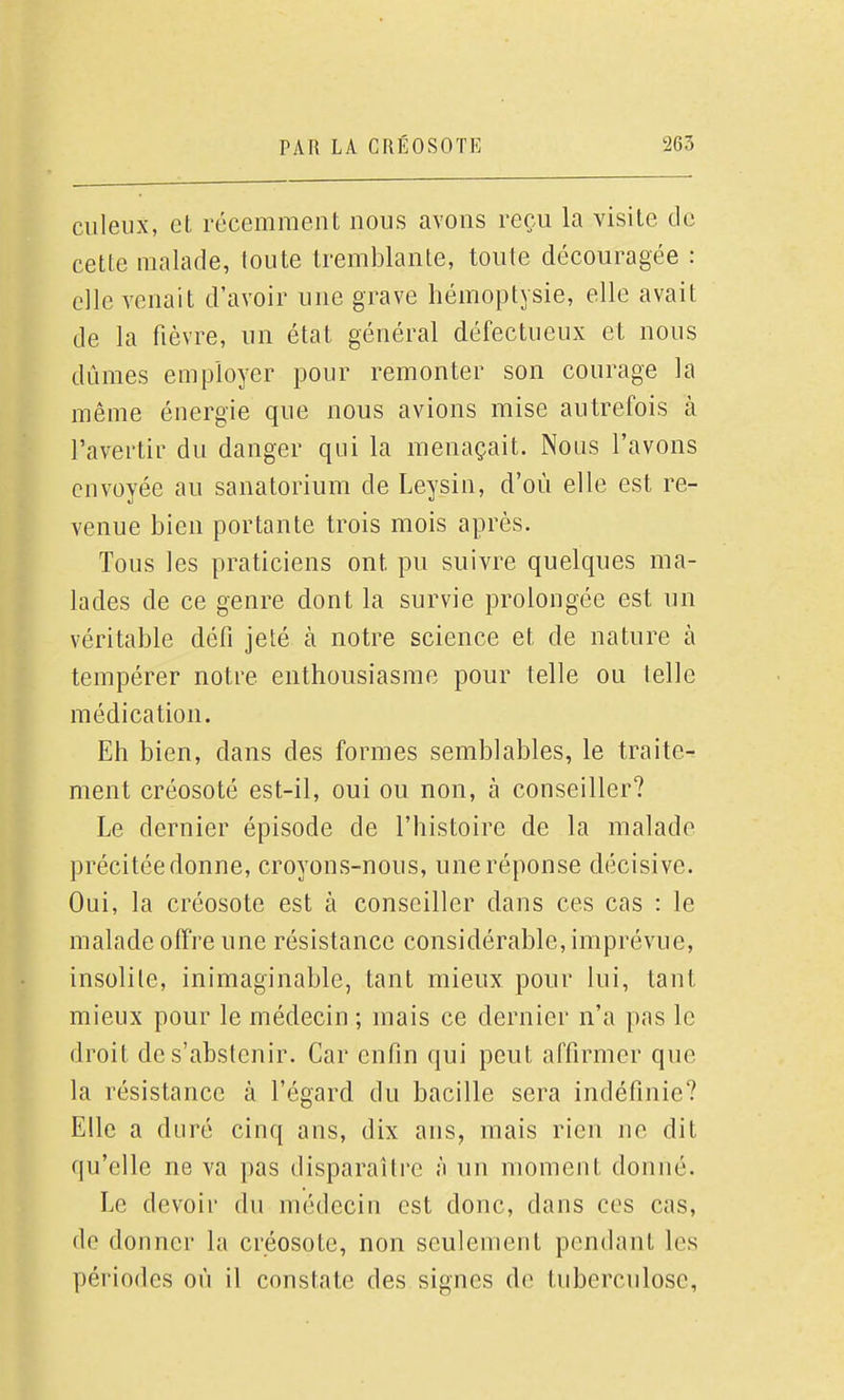 ciileiix, et récemment nous avons reçu la visite de cette malade, toute tremblante, toute découragée : elle venait d'avoir une grave hémoptysie, elle avait de la fièvre, un état général défectueux et nous dûmes employer pour remonter son courage la même énergie que nous avions mise autrefois à l'avertir du danger qui la menaçait. Nous l'avons envoyée au sanatorium de Leysin, d'où elle est re- venue bien portante trois mois après. Tous les praticiens ont pu suivre quelques ma- lades de ce genre dont la survie prolongée est un véritable défi jeté à notre science et de nature à tempérer notre enthousiasme pour telle ou telle médication. Eh bien, dans des formes semblables, le traite- ment créosoté est-il, oui ou non, à conseiller? Le dernier épisode de l'histoire de la malade précitée donne, croyons-nous, une réponse décisive. Oui, la créosote est à conseiller dans ces cas : le malade offre une résistance considérable, imprévue, insolite, inimaginable, tant mieux pour lui, tant mieux pour le médecin ; mais ce dernier n'a pas le droit de s'abstenir. Car enfin qui peut affirmer que la résistance à l'égard du bacille sera indéfinie? Elle a duré cinq ans, dix ans, mais rien ne dit qu'elle ne va pas disparaître à un moment donné. Le devoir du médecin est donc, dans ces cas, de donner la créosote, non seulement pendant les périodes où il constate des signes de tuberculose.