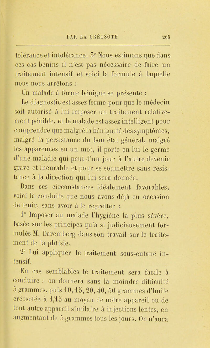 tolérance et intolérance. 5 Nous estimons que dans ces cas bénins il n'est pas nécessaire de faire un traitement intensif et voici la formule à laquelle nous nous arrêtons : Un malade à forme bénigne se présente : Le diagnostic est assez ferme pour que le médecin soit autorisé à lui imposer un traitement relative- ment pénible, et le malade est assez intelligent pour comprendre que malgré la bénignité des symptômes, malgré la persistance du bon état général, malgré les apparences en un mot, il porte en lui le germe d'une maladie qui peut d'un jour à l'autre devenir grave et incurable et pour se soumettre sans résis- tance à la direction qui lui sera donnée. Dans ces circonstances idéalement favorables, voici la conduite que nous avons déjà eu occasion de tenir, sans avoir à le regretter : 1 Imposer au malade l'hygiène la plus sévère, basée sur les principes qu'a si judicieusement for- mulés M. Daremberg dans son travail sur le traite- ment de la phtisie. 2° Lui appliquer le traitement sous-cutané in- tensif. En cas semblables le traitement sera facile à conduire : on donnera sans la moindre difficulté 5 grammes, puis dO, 15, 20,40, 50 grammes d'huile créosotée à 1/15 au moyen de notre appareil ou de tout autre appareil similaire à injections lentes, en augmentant de 5 grammes tous les jours. On n'aura