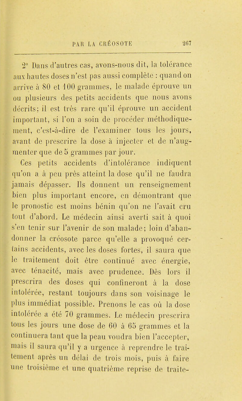 2 Dans d'autres cas, avons-nous dit, la tolérance aux hautes doses n'est pas aussi complète : quand on arrive à 80 et JOO grammes, le malade éprouve un ou plusieurs des petits accidents que nous avons décrits; il est très rare qu'il éprouve un accident important, si l'on a soin de procéder méthodique- ment, c'est-à-dire de l'examiner tous les jours, avant de prescrire la dose à injecter et de n'aug- menter que de 5 grammes par jour. Ces petits accidents d'intolérance indiquent qu'on a à peu près atteint la dose qu'il ne faudra jamais dépasser. Ils donnent un renseignement bien plus important encore, en démontrant que le pronostic est moins bénin qu'on ne l'avait cru tout d'abord. Le médecin ainsi averti sait à quoi s'en tenir sur l'avenir de son malade; loin d'aban- donner la créosote parce qu'elle a provoqué cer- tains accidents, avec les doses fortes, il saura que le traitement doit être continué avec énergie, avec ténacité, mais avec prudence. Dès lors il prescrira des doses qui confineront à la dose intolérée, restant toujours dans son voisinage le plus immédiat possible. Prenons le cas où la dose intolérée a été 70 grammes. Le médecin prescrira tous les jours une dose de 60 à 65 grammes et la continuera tant que la peau voudra bien l'accepter, mais il saura qu'il y a urgence à reprendre le trai- tement après un délai de trois mois, puis à faire une troisième et une quatrième reprise de traite-