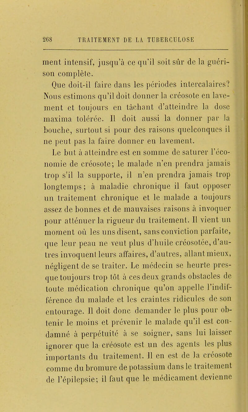 ment intensif, jusqu'à ce qu'il soit sûr de la guéri- son complèle. Que doil-il faire dans les périodes intercalaires? Nous estimons qu'il doit donner la créosote en lave- ment et toujours en lâchant d'atteindre la dose maxima tolérée. Il doit aussi la donner par la bouche, surtout si pour des raisons quelconques il ne peut pas la faire donner en lavement. Le but à atteindre est en somme de saturer l'éco- nomie de créosote; le malade n'en prendra jamais trop s'il la supporte, il n'en prendra jamais trop longtemps ; à maladie chronique il faut opposer un traitement chronique et le malade a toujours assez de bonnes et de mauvaises raisons à invoquer pour atténuer la rigueur du traitement. Il vient un moment où les uns disent, sans conviction parfaite, que leur peau ne veut plus d'huile créosotée, d'au- tres invoquent leurs affaires, d'autres, allant mieux, négligent de se traiter. Le médecin se heurte pres- que toujours trop tôt à ces deux grands obstacles de toute médication chronique qu'on appelle l'indif- férence du malade et les craintes ridicules de son entourage. Il doit donc demander le plus pour ob- tenir le moins et prévenir le malade qu'il est con- damné à perpétuité à se soigner, sans lui laisser ignorer que la créosote est un des agcnis les plus importants du traitement. 11 en est de )a créosote comme du bromure de potassium dans le traitement de l'épilepsie; il faut que le médicament devienne