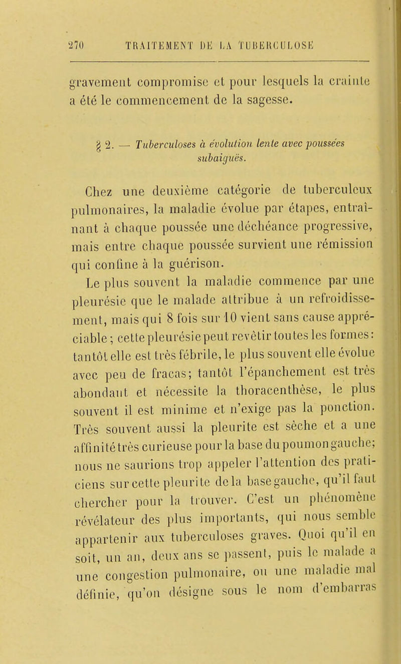 gravement compromise et pour lesquels la craiute a été le commencement de la sagesse. g 2. —■ Tuberculoses à évoluLion lente avec poussées subaiguës. Chez une deuxième catégorie de tuberculeux pulmonaires, la maladie évolue par étapes, entraî- nant à chaque poussée une déchéance progressive, mais entre chaque poussée survient une rémission qui confine à la guérison. Le plus souvent la maladie commence par une pleurésie que le malade attribue à un refroidisse- ment, mais qui 8 fois sur 10 vient sans cause appré- ciable ; cette pleurésie peut revêtir tou tes les formes : tantôt elle est très fébrile, le plus souvent elle évolue avec peu de fracas; tantôt l'épanchement est très abondant et nécessite la thoracenthèse, le plus souvent il est minime et n'exige pas la ponction. Très souvent aussi la pleurite est sèche et a une affinité très curieuse pour la base du poumon gauche; nous ne saurions trop appeler l'attention des prati- ciens sur cette pleurite delà base gauche, qu'il faut chercher pour la trouver. C'est un phénomène révélateur des plus importants, qui nous semble appartenir aux tuberculoses graves. Quoi qu'il en soit, un an, deux ans se passent, puis le malade a une congestion pulmonaire, ou une maladie mal définie, qu'on désigne sous le nom d'embarras