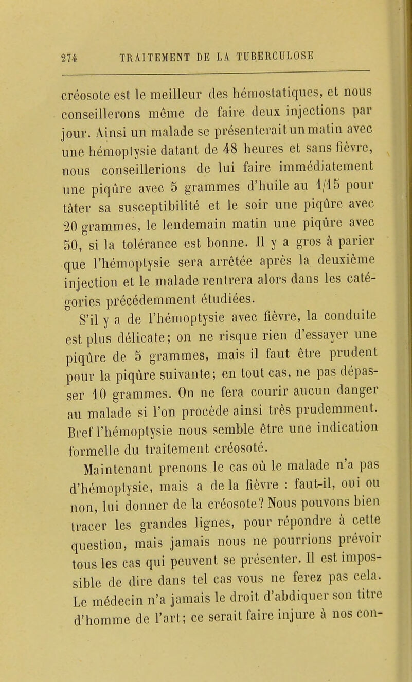 créosote est le meilleur des hémostatiques, et nous conseillerons même de faire deux injections par jour. Ainsi un malade se présenterait un matin avec une hémoplysie datant de 48 heures et sans fièvre, nous conseillerions de lui faire immédiatement une piqûre avec 5 grammes d'huile au 1/15 pour tâter sa susceptibilité et le soir une piqûre avec 20 grammes, le lendemain matin une piqûre avec 50, si la tolérance est bonne. 11 y a gros à parier que l'hémoptysie sera arrêtée après la deuxième injection et le malade rentrera alors dans les caté- gories précédemment étudiées. S'il y a de l'hémoptysie avec fièvre, la conduite est plus délicate; on ne risque rien d'essayer une piqûre de 5 grammes, mais il faut être prudent pour la piqûre suivante; en tout cas, ne pas dépas- ser 10 grammes. On ne fera courir aucun danger au malade si l'on procède ainsi très prudemment. Bref l'hémoptysie nous semble être une indication formelle du traitement créosoté. Maintenant prenons le cas où le malade n'a pas d'hémoptysie, mais a delà fièvre : faut-il, oui ou non, lui donner de la créosote? Nous pouvons bien tracer les grandes lignes, pour répondre à cette question, mais jamais nous ne pourrions prévoir tous les cas qui peuvent se présenter. Il est impos- sible de dire dans tel cas vous ne ferez pas cela. Le médecin n'a jamais le droit d'abdiquer son titre d'homme de l'art; ce serait faire injure à nos cou-