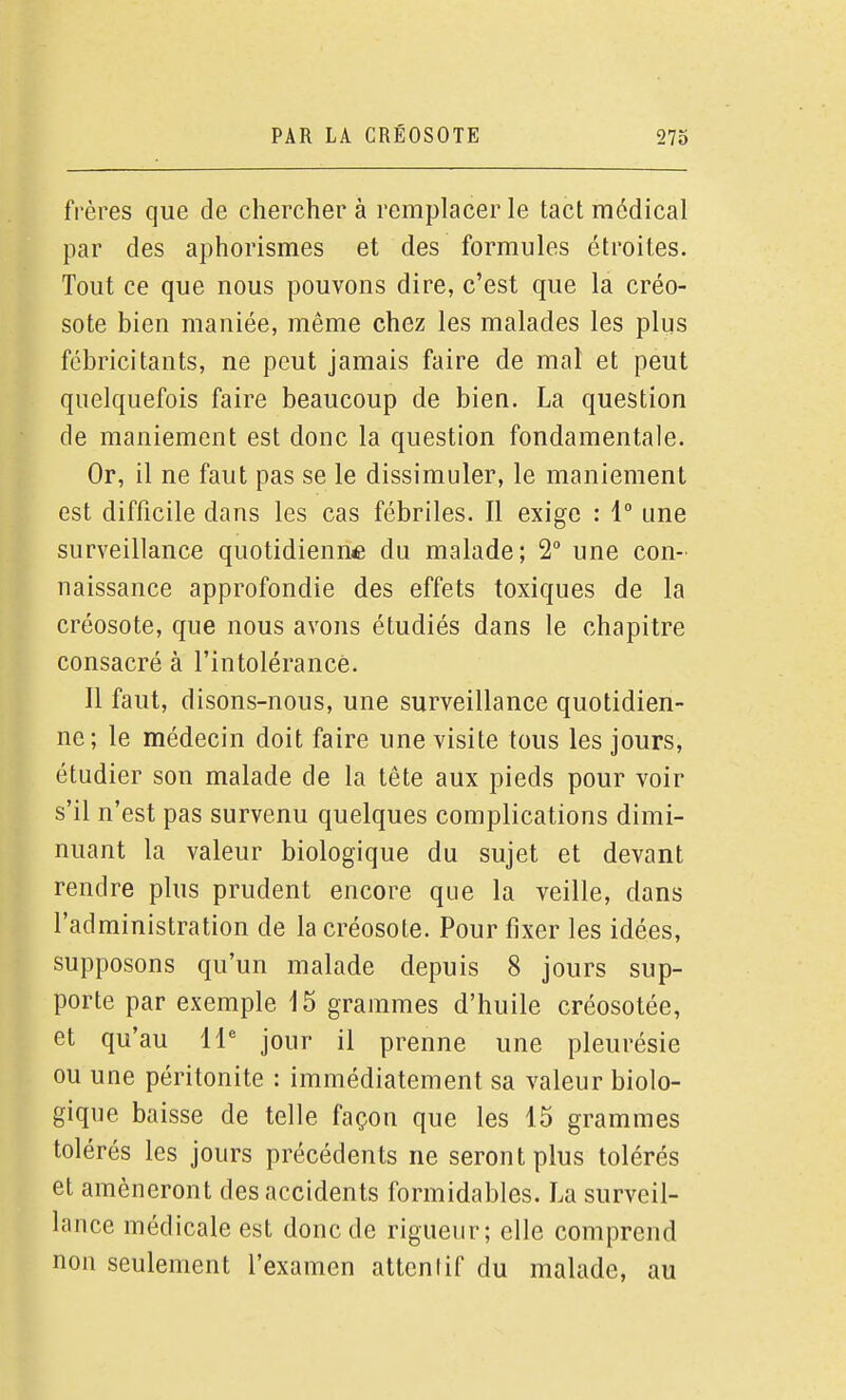 frères que de cherchera remplacer le tact médical par des aphorismes et des formules étroites. Tout ce que nous pouvons dire, c'est que la créo- sote bien maniée, même chez les malades les plus fébricitants, ne peut jamais faire de mal et peut quelquefois faire beaucoup de bien. La question de maniement est donc la question fondamentale. Or, il ne faut pas se le dissimuler, le maniement est difficile dans les cas fébriles. Il exige : 1° une surveillance quotidienuÊ du malade; 2° une con- naissance approfondie des effets toxiques de la créosote, que nous avons étudiés dans le chapitre consacré à l'intolérancè. Il faut, disons-nous, une surveillance quotidien- ne; le médecin doit faire une visite tous les jours, étudier son malade de la tête aux pieds pour voir s'il n'est pas survenu quelques complications dimi- nuant la valeur biologique du sujet et devant rendre plus prudent encore que la veille, dans l'administration de la créosote. Pour fixer les idées, supposons qu'un malade depuis 8 jours sup- porte par exemple 15 grammes d'huile créosotée, et qu'au 11' jour il prenne une pleurésie ou une péritonite : immédiatement sa valeur biolo- gique baisse de telle façon que les 15 grammes tolérés les jours précédents ne seront plus tolérés et amèneront des accidents formidables. La surveil- lance médicale est donc de rigueur; elle comprend non seulement l'examen attenlif du malade, au