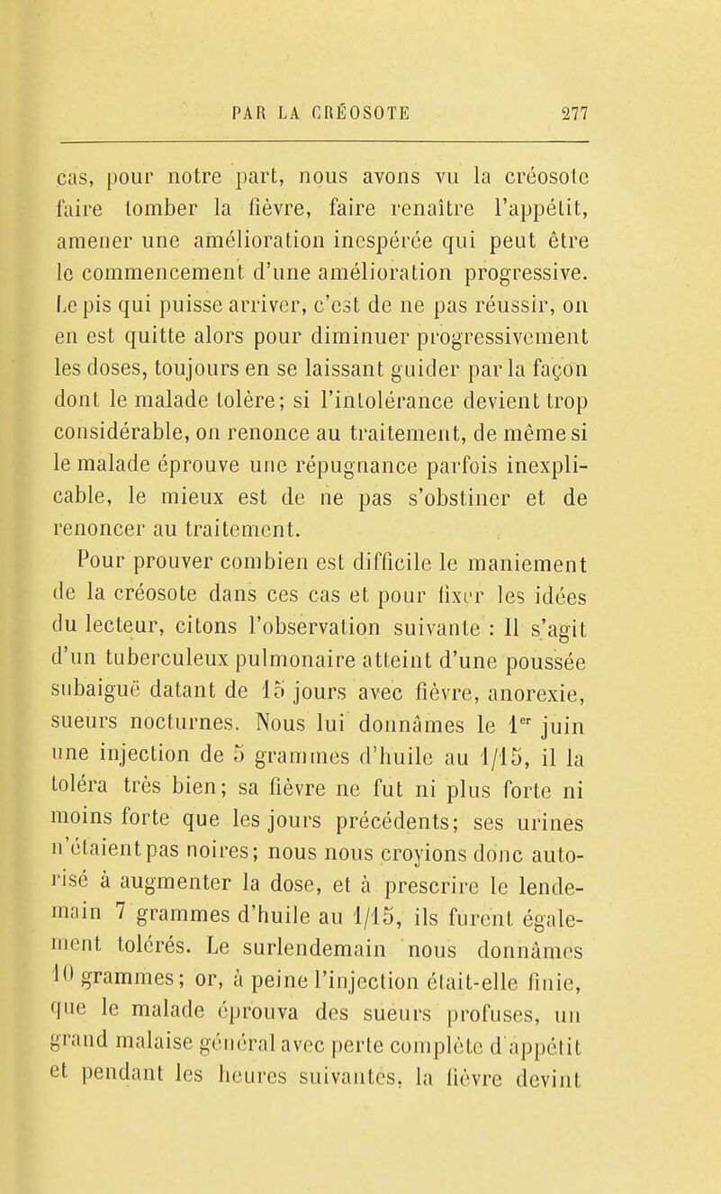 cas, pour notre part, nous avons vu la créosote faire tomber la fièvre, faire renaître l'appélit, amener une amélioration inespérée qui peut être le commencement d'une amélioration progressive. Le pis qui puisse arriver, c'est de ne pas réussir, on en est quitte alors pour diminuer progressivement les doses, toujours en se laissant guider parla façon dont le malade tolère; si l'intolérance devient trop considérable, on renonce au traitement, de même si le malade éprouve une répugnance parfois inexpli- cable, le mieux est de ne pas s'obstiner et de renoncer au traitement. Pour prouver combien est difficile le maniement de la créosote dans ces cas et pour lixer les idées du lecteur, citons l'observation suivante : 11 s'agit d'un tuberculeux pulmonaire atteint d'une poussée snbaiguë datant de 15 jours avec fièvre, anorexie, sueurs nocturnes. Nous lui donnâmes le 1 juin une injection de 5 grammes d'huile au 1/15, il la toléra très bien; sa fièvre ne fut ni plus forte ni moins forte que les jours précédents; ses urines n'étaient pas noires; nous nous croyions donc auto- risé à augmenter la dose, et à prescrire le lende- main 7 grammes d'huile au 1/15, ils furent égale- ment tolérés. Le surlendemain nous donnâmes 10 grammes; or, à peine l'injection était-elle finie, que le malade éprouva des sueurs profuses, un grand malaise général avec perte complète d appélit et pendant les heures suivantes, la hèvre devint