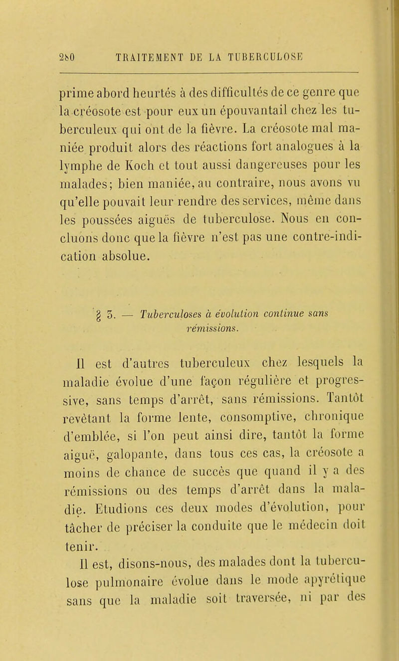 prime abord heurtés à des diftîcullés de ce genre que la créosote est pour eux un épouvantai! chez les tu- berculeux qui ont de la fièvre. La créosote mal ma- niée produit alors des réactions fort analogues à la lymphe de Koch et tout aussi dangereuses pour les malades; bien maniée, au contraire, nous avons vu qu'elle pouvait leur rendre des services, même dans les poussées aiguës de tuberculose. Nous en con- cluons donc que la fièvre n'est pas une contre-indi- cation absolue. g 5. — Tuberculoses à évolution continue sans rémissions. 11 est d'autres tuberculeux chez lesquels la maladie évolue d'une façon régulière et progres- sive, sans temps d'arrêt, sans rémissions. Tantôt revêtant la forme lente, consomptive, chronique d'emblée, si l'on peut ainsi dire, tantôt la forme aiguë, galopante, dans tous ces cas, la créosote a moins de chance de succès que quand il y a des rémissions ou des temps d'arrêt dans la mala- die. Etudions ces deux modes d'évolution, pour tâcher de préciser la conduite que le médecin doit tenir. Il est, disons-nous, des malades dont la tubercu- lose pulmonaire évolue dans le mode apyréliquc sans que la maladie soit traversée, ni par des