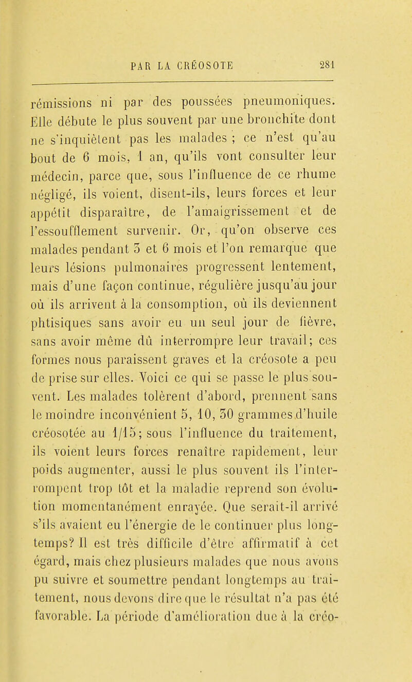 rémissions ni par des poussées pneumoniqiies. Elle débute le plus souvent par une bronchite dont ne s'inquiètent pas les malades ; ce n'est qu'au bout de 6 mois, 1 an, qu'ils vont consulter leur médecin, parce que, sous l'influence de ce rhume négligé, ils voient, disent-ils, leurs forces et leur appétit disparaître, de l'amaigrissement et de l'essoufflement survenir. Or, qu'on observe ces malades pendant 3 et 6 mois et l'on remarque que leurs lésions pulmonaires progressent lentement, mais d'une façon continue, régulière jusqu'au jour où ils arrivent à la consomption, où ils deviennent phtisiques sans avoir eu un seul jour de fièvre, sans avoir même dû interrompre leur travail; ces formes nous paraissent graves et la créosote a peu de prise sur elles. Voici ce qui se passe le plus sou- vent. Les malades tolèrent d'abord, prennent sans le moindre inconvénient 5, 10, 30 grammes d'huile créosotée au 1/15; sous l'influence du traitement, ils voient leurs forces renaître rapidement, leur poids augmenter, aussi le plus souvent ils l'inter- rompent trop tôt et la maladie reprend son évolu- tion momentanément enrayée. Que serait-il arrivé s'ils avaient eu l'énergie de le continuer plus long- temps? Il est très difficile d'être affirmai if à cet égard, mais chez plusieurs malades que nous avons pu suivre et soumettre pendant longtemps au trai- tement, nous devons dire que le résultat n'a pas été favorable. La période d'amélioration duc à la créo-