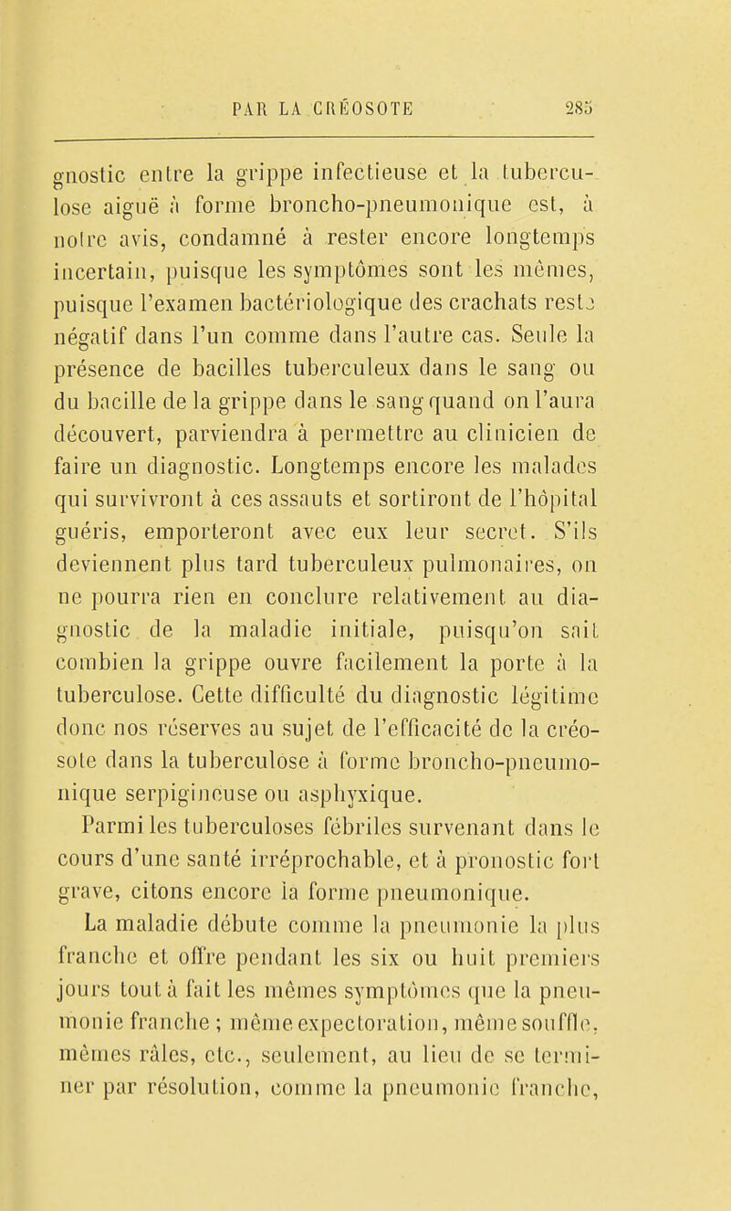 gnostic entre la gi'ippe infectieuse et la tubercu- lose aiguë à forme broncho-pneumonique est, à noire avis, condamné à rester encore longtemps incertain, puisque les symptômes sont les mêmes, puisque l'examen bactériologique des crachats restj négatif dans l'un comme dans l'autre cas. Seule la présence de bacilles tuberculeux dans le sang ou du bacille de la grippe dans le sang quand on l'aura découvert, parviendra à permettre au clinicien de faire un diagnostic. Longtemps encore les malades qui survivront à ces assauts et sortiront de l'hôpital guéris, emporteront avec eux leur secret. S'ils deviennent plus tard tuberculeux pulmonaires, on ne pourra rien en conclure relativement au dia- gnostic, de la maladie initiale, puisqu'on sait combien la grippe ouvre facilement la porte à la tuberculose. Cette difficulté du diagnostic légitime donc nos réserves au sujet de l'efficacité de la créo- sote dans la tuberculose à forme broncho-pneumo- nique serpigineuse ou asphyxique. Parmi les tuberculoses fébriles survenant dans le cours d'une santé irréprochable, et à pronostic fort grave, citons encore la forme pneumonique. La maladie débute comme Ui pneumonie la i)lus franche et offre pendant les six ou huit prcniiei'S jours tout à fait les mêmes symptômes que la pneu- monie franche ; même expectoration, même souffle, mêmes râles, etc., seulement, au lieu de se termi- ner par résolution, comme la pneumonie franclie,