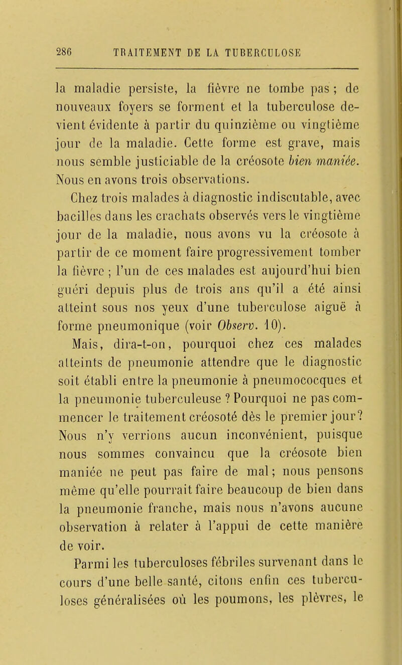 la maladie persiste, la fièvre ne tombe pas ; de nouveaux foyers se forment et la tuberculose de- vient évidente à partir du quinzième ou vingtième jour de la maladie. Cette forme est grave, mais nous semble justiciable de la créosote bien maniée. Nous en avons trois observations. Chez trois malades à diagnostic indiscutable, avec bacilles dans les crachats observés vers le vingtième jour de la maladie, nous avons vu la créosote à partir de ce moment faire progressivement tomber la fièvre ; l'un de ces malades est aujourd'hui bien guéri depuis plus de trois ans qu'il a été ainsi atteint sous nos yeux d'une tuberculose aiguë à forme pneumonique (voir Observ. 10). Mais, dira-t-on, pourquoi chez ces malades atteints de pneumonie attendre que le diagnostic soit établi entre la pneumonie à pneumococques et la pneumonie tuberculeuse ? Pourquoi ne pas com- mencer le traitement créosoté dès le premier jour? Nous n'y verrions aucun inconvénient, puisque nous sommes convaincu que la créosote bien maniée ne peut pas faire de mal ; nous pensons même qu'elle pourrait faire beaucoup de bien dans la pneumonie franche, mais nous n'avons aucune observation à relater à l'appui de cette manière de voir. Parmi les tuberculoses fébriles survenant dans le cours d'une belle santé, citons enfin ces tubercu- loses généralisées où les poumons, les plèvres, le