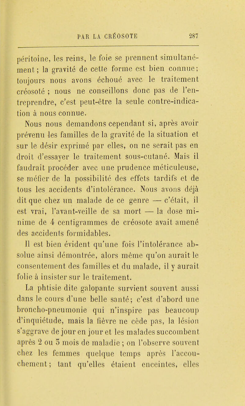 péritoine, les reins, le foie se prennent simultané- ment ; la gravité de cette forme est bien connue; toujours nous avons échoué avec le traitement créosoté ; nous ne conseillons donc pas de l'en- treprendre, c'est peut-être la seule contre-indica- tion à nous connue. Nous nous demandons cependant si, après avoir prévenu les familles de la gravité de la situation et sur le désir exprimé par elles, on ne serait pas en droit d'essayer le traitement sous-cutané. Mais il faudrait procéder avec une prudence méticuleuse, se méfier de la possibilité des effets tardifs et de tous les accidents d'intolérance. Nous avons déjà dit que chez un malade de ce genre — c'était, il est vrai, l'avant-veille de sa mort — la dose mi- nime de 4 centigrammes de créosote avait amené des accidents formidables. Il est bien évident qu'une fois l'intolérance ab- solue ainsi démontrée, alors même qu'on aurait le consentement des familles et du malade, il y aurait folie à insister sur le traitement. La phtisie dite galopante survient souvent aussi dans le cours d'une belle santé; c'est d'abord une broncho-pneumonie qui n'inspire pas beaucoup d'inquiétude, mais la fièvre ne cède pas, la lésion s'aggrave de jour en jour et les malades succombent après 2 ou 3 mois de maladie ; on l'observe souvent chez les femmes quelque temps après l'accou- chement ; tant qu'elles étaient enceintes, elles