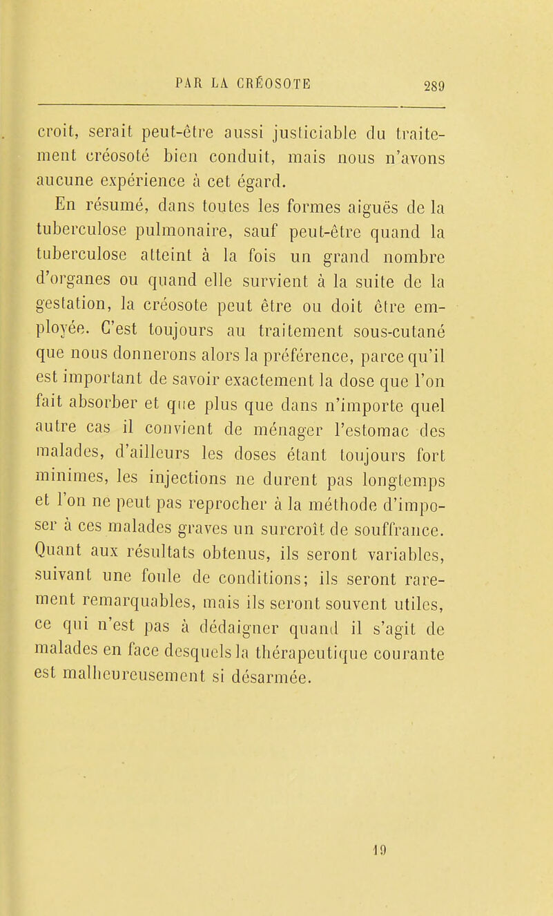 croit, serait peut-être aussi justiciable du traite- ment créosoté bien conduit, mais nous n'avons aucune expérience à cet égard. En résumé, dans toutes les formes aiguës delà tuberculose pulmonaire, sauf peut-être quand la tuberculose atteint à la fois un grand nombre d'organes ou quand elle survient à la suite de la gestation, la créosote peut être ou doit être em- ployée. C'est toujours au traitement sous-cutané que nous donnerons alors la préférence, parce qu'il est important de savoir exactement la dose que l'on fait absorber et que plus que dans n'importe quel autre cas il convient de ménager l'estomac des malades, d'ailleurs les doses étant toujours fort minimes, les injections ne durent pas longtemps et l'on ne peut pas reprocher à la méthode d'impo- ser à ces malades graves un surcroît de souffrance. Quant aux résultats obtenus, ils seront variables, suivant une foule de conditions; ils seront rare- ment remarquables, mais ils seront souvent utiles, ce qui n'est pas à dédaigner quand il s'agit de malades en face desquels la thérapeutique courante est malheureusement si désarmée. 19