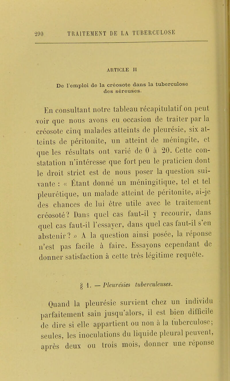 ARTICLE II De l'emploi de la créosote dans la tuberculose des séreuses. En consultant notre tableau récapitulatif on peut ■voir que nous avons eu occasion de traiter par la créosote cinq malades atteints de pleurésie, six at- teints de péritonite, un atteint de méningite, et que les résultats ont varié de 0 à 20. Cette con- statation n'intéresse que fort peu le praticien dont le droit strict est de nous poser la question sui- vante : « Étant donné un méningitique, tel et tel pleurétique, un malade atteint de péritonite, ai-je des chances de lui être utile avec le traitement créosoté? Dans quel cas faut-il y recourir, dans quel cas faut-il l'essayer, dans quel cas faut-il s'en abstenir? » A la question ainsi posée, la réponse n'est pas facile à faire. Essayons cependant de donner satisfaction à celte très légitime requête. g 1. — Pleurésies tuberculeuses. Quand la pleurésie sur\dent chez un individu parfaitement sain jusqu'alors, il est bien difficile de dire si elle appartient ou non à la tuberculose; seules, les inoculations du liquide pleural peuvent, après deux ou trois mois, donner une réponse