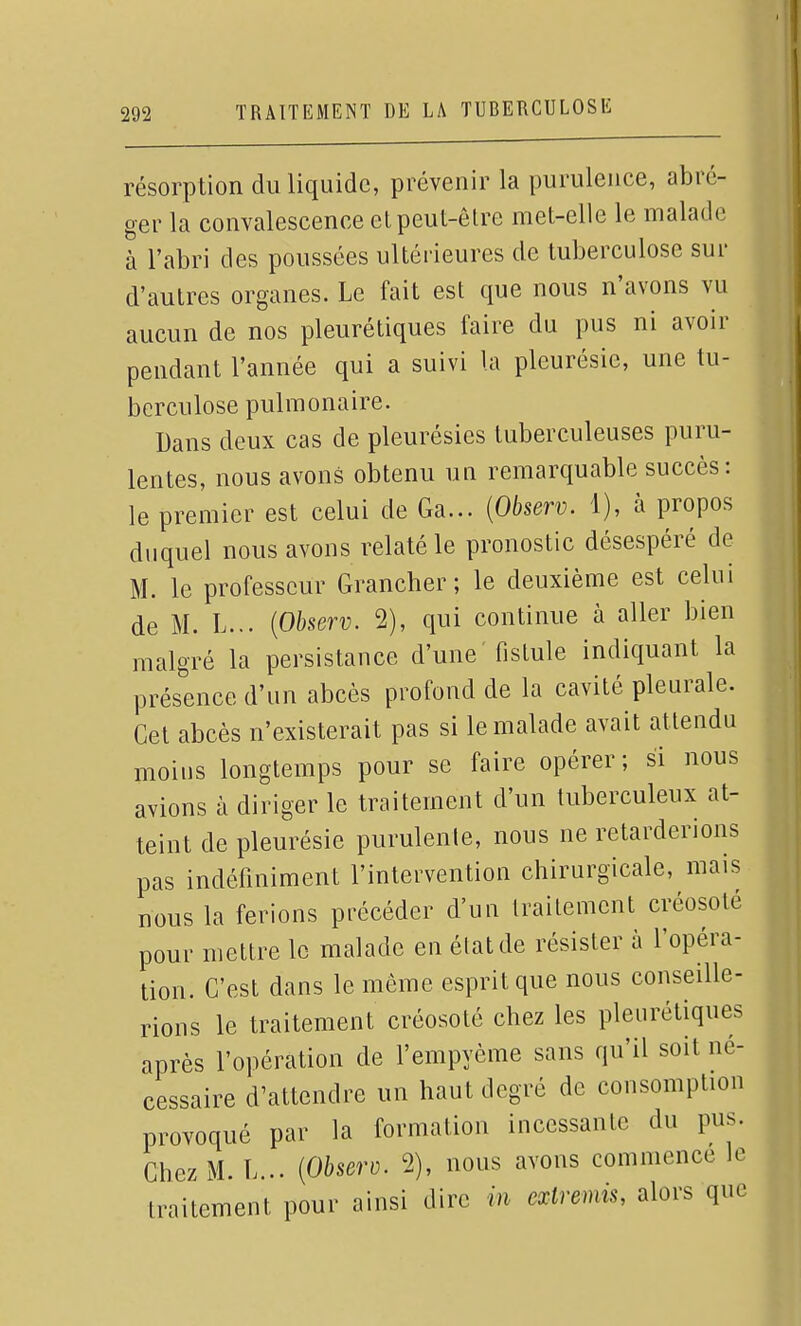 résorption du liquide, prévenir la purulence, abré- ger la convalescence elpeut-ôlre met-elle le malade à l'abri des poussées ultérieures de tuberculose sur d'autres organes. Le fait est que nous n'avons vu aucun de nos pleurétiques faire du pus ni avoir pendant l'année qui a suivi la pleurésie, une tu- berculose pulmonaire. Dans deux cas de pleurésies tuberculeuses puru- lentes, nous avons obtenu uu remarquable succès: le premier est celui de Ga... [Observ. 1), à propos duquel nous avons relaté le pronostic désespéré de M. le professeur Grancher ; le deuxième est celui de M. L... {Observ. 2), qui continue à aller bien malgré la persistance d'une fistule indiquant la présence d'un abcès profond de la cavité pleurale. Cet abcès n'existerait pas si le malade avait attendu moins longtemps pour se faire opérer; si nous avions à diriger le traitement d'un tuberculeux at- teint de pleurésie purulente, nous ne retarderions pas indéfiniment l'intervention chirurgicale, mais nous la ferions précéder d'un traitement créosolé pour mettre le malade en état de résister à l'opéra- tion. C'est dans le même esprit que nous conseille- rions le traitement créosoté chez les pleurétiques après l'opération de l'empyème sans qu'il soit né- cessaire d'attendre un haut degré de consomption provoqué par la formation incessante du pus. Chez M. L... {Observ. 2), nous avons commence le traitement pour ainsi dire in extremis, alors que