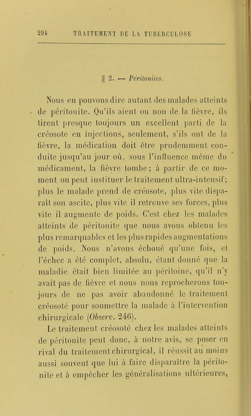 § 2. — Périloniles. Nous en pouvonsdire autant des malades atteints . de péritonite. Qu'ils aient ou non de la fièvre, ils tirent presque toujours un excellent parti de la créosote en injections, seulement, s'ils ont de la fièvre, la médication doit être prudemment con- duite jusqu'au jour où, sous l'influence même du médicament, la fièvre tombe; à partir de ce mo- ment on peut instituer le traitement ultra-intensif; plus le malade prend de créosote, plus vite dispa- raît son ascite, plus vite il retrouve ses forces, plus vite il augmente de poids. C'est chez les malades atteints de péritonite que nous avons obtenu les plus remarquables et les plus rapides augmentations de poids. Nous n'avons échoué qu'une fois, et l'échec a été complet, absolu, étant donné que la maladie était bien limitée au péritoine, qu'il n'y avait pas de fièvre et nous nous reprocherons tou- jours de ne pas avoir abandonné le traitement créosoté pour soumettre la malade à l'intervention chirurgicale {Observ. 246). Le traitement créosoté chez les malades atteints de péritonite peut donc, à notre avis, se poser en rival du traitement chirurgical, il réussit au moins aussi souvent que lui à faire disparaître la périto- nite et cà empêcher les généralisations ultérieures,